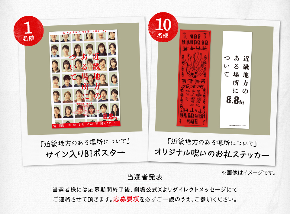 賞品：「近畿地方のある場所について」サイン入りB1ポスター 1名様　「近畿地方のある場所について」オリジナル呪いのお札ステッカー 10名様　※画像はイメージです。 当選者発表 当選者様には応募期間終了後、劇場公式Xよりダイレクトメッセージにてご連絡させて頂きます。応募要項を必ずご一読のうえ、ご参加ください。