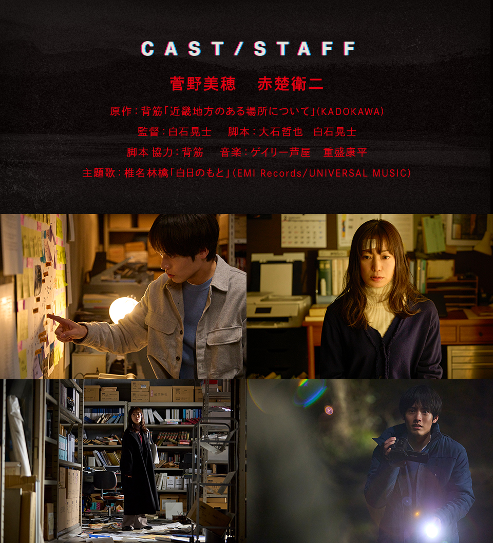 CAST/STAFF　菅野美穂　赤楚衛二　原作：背筋「近畿地方のある場所について」(KADOKAWA)　監督：白石晃士　脚本：大石哲也　白石晃士　脚本 協力：背筋　音楽：ゲイリー芦屋　重盛康平　主題歌：椎名林檎「白日のもと」（EMI Records/UNIVERSAL MUSIC）