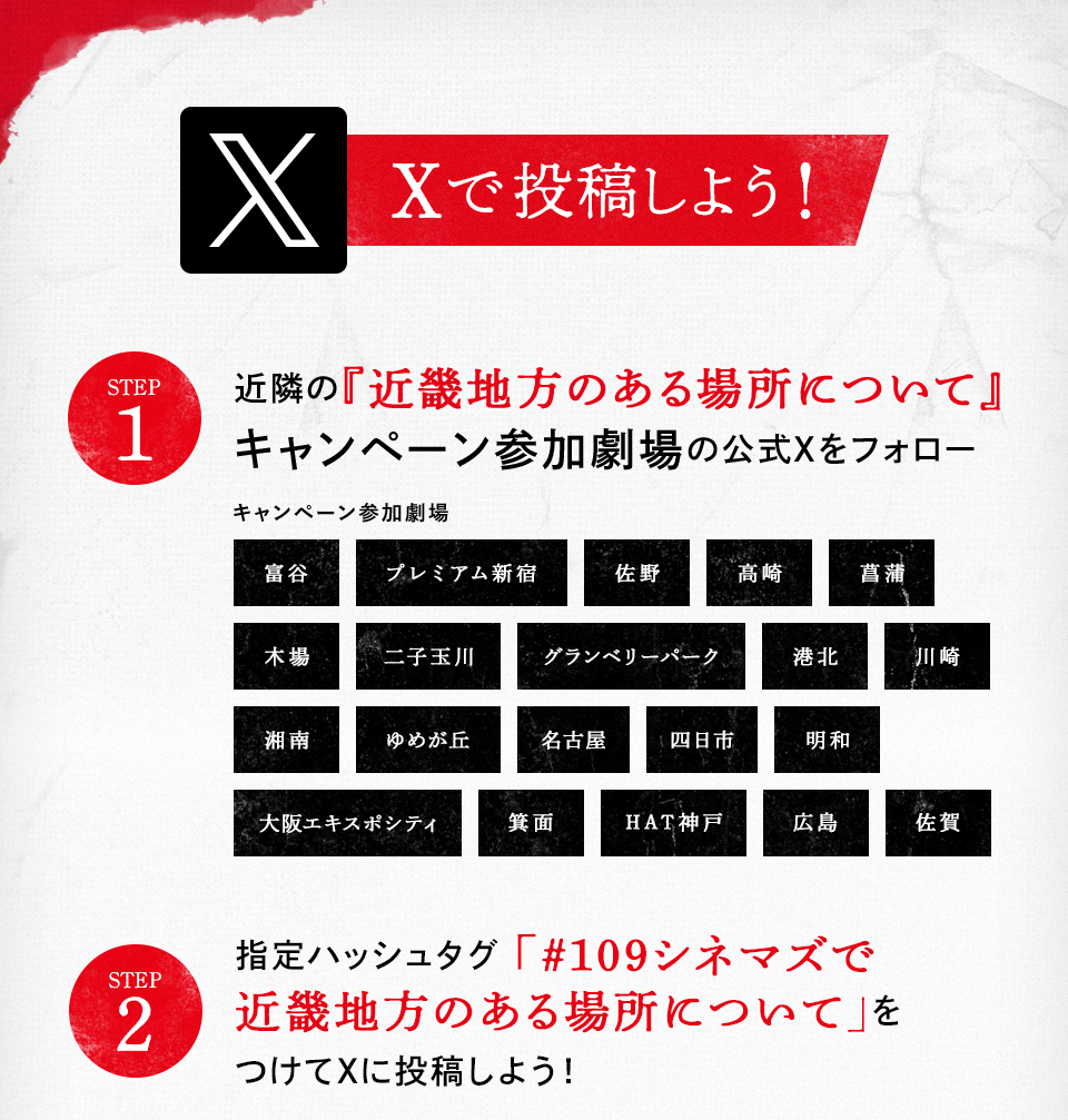 Xで投稿しよう！　STEP1 近隣の『近畿地方のある場所について』キャンペーン参加劇場の公式Xをフォロー　キャンペーン参加劇場　富谷 プレミアム新宿 佐野 高崎 菖蒲 木場 二子玉川 グランベリーパーク 港北 川崎 湘南 ゆめが丘 名古屋 四日市 明和 大阪エキスポシティ 箕面 HAT神戸 広島 佐賀　STEP2 指定ハッシュタグ「#109シネマズで近畿地方のある場所について」をつけてXに投稿しよう！