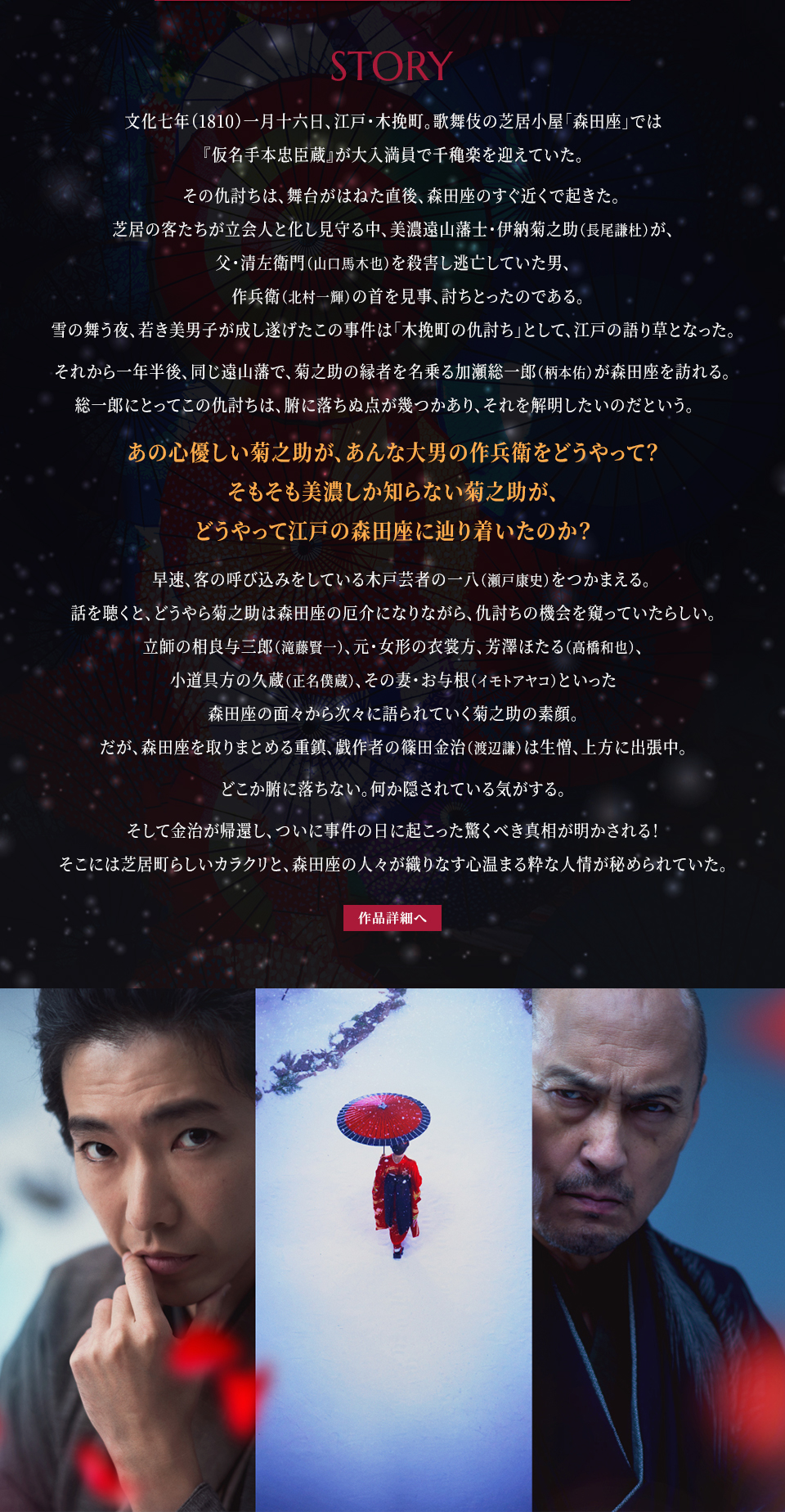 STORY 文化七年（1810）一月十六日、江戸・木挽町。歌舞伎の芝居小屋「森田座」では『仮名手本忠臣蔵』が大入満員で千穐楽を迎えていた。その仇討ちは、舞台がはねた直後、森田座のすぐ近くで起きた。芝居の客たちが立会人と化し見守る中、美濃遠山藩士・伊納菊之助（長尾謙杜）が、父・清左衛門（山口馬木也）を殺害し逃亡していた男、作兵衛（北村一輝）の首を見事、討ちとったのである。雪の舞う夜、若き美男子が成し遂げたこの事件は「木挽町の仇討ち」として、江戸の語り草となった。それから一年半後、同じ遠山藩で、菊之助の縁者を名乗る加瀬総一郎（柄本佑）が森田座を訪れる。総一郎にとってこの仇討ちは、腑に落ちぬ点が幾つかあり、それを解明したいのだという。あの心優しい菊之助が、あんな大男の作兵衛をどうやって？そもそも美濃しか知らない菊之助が、どうやって江戸の森田座に辿り着いたのか？早速、客の呼び込みをしている木戸芸者の一八（瀬戸康史）をつかまえる。話を聴くと、どうやら菊之助は森田座の厄介になりながら、仇討ちの機会を窺っていたらしい。立師の相良与三郎（滝藤賢一）、元・女形の衣裳方、芳澤ほたる（高橋和也）、小道具方の久蔵（正名僕蔵）、その妻・お与根（イモトアヤコ）といった森田座の面々から次々に語られていく菊之助の素顔。だが、森田座を取りまとめる重鎮、戯作者の篠田金治（渡辺謙）は生憎、上方に出張中。どこか腑に落ちない。何か隠されている気がする。そして金治が帰還し、ついに事件の日に起こった驚くべき真相が明かされる！そこには芝居町らしいカラクリと、森田座の人々が織りなす心温まる粋な人情が秘められていた。　作品詳細へ