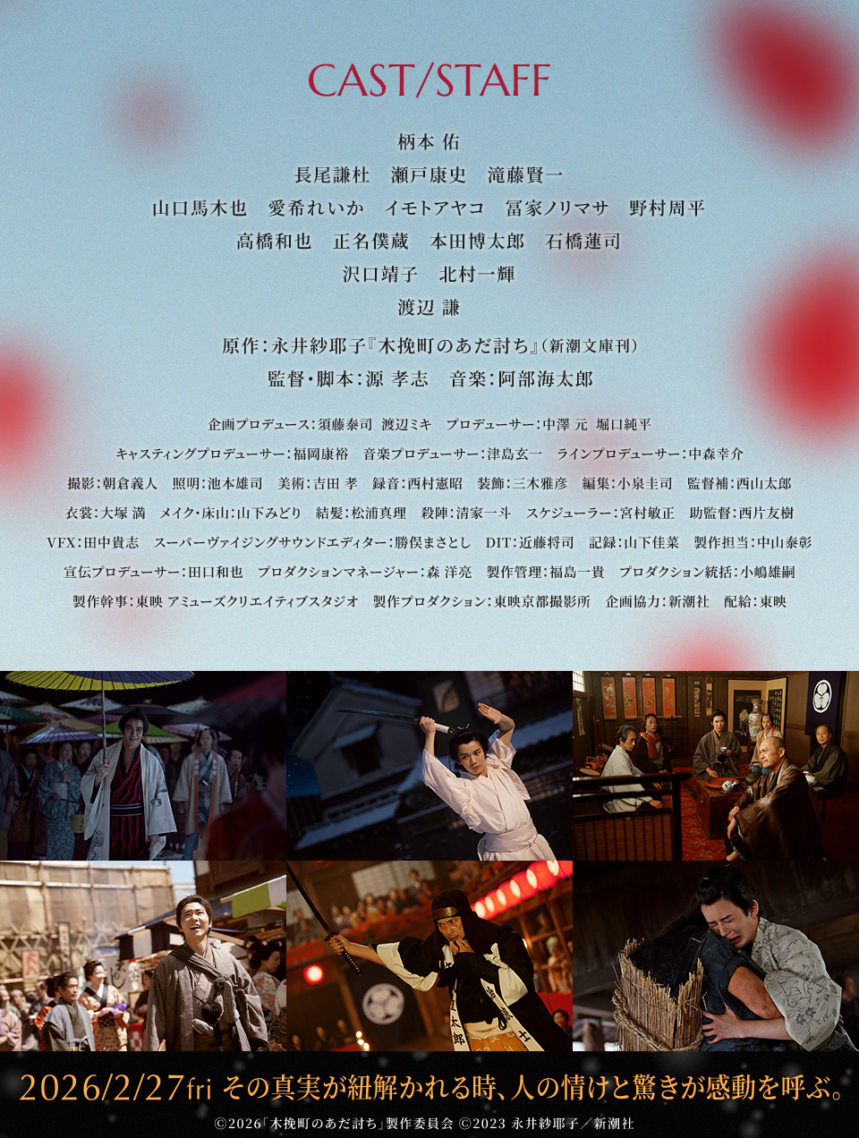 CAST/STAFF　柄本 佑　長尾謙杜　瀬戸康史　滝藤賢一　山口馬木也　愛希れいか　イモトアヤコ　冨家ノリマサ　野村周平　高橋和也　正名僕蔵　本田博太郎　石橋蓮司　沢口靖子　北村一輝　渡辺 謙　原作：永井紗耶子『木挽町のあだ討ち』（新潮文庫刊）　監督・脚本：源 孝志　音楽：阿部海太郎　企画プロデュース：須藤泰司　渡辺ミキ　プロデューサー：中澤 元　堀口純平　キャスティングプロデューサー：福岡康裕　音楽プロデューサー：津島玄一　ラインプロデューサー：中森幸介　撮影：朝倉義人　照明：池本雄司　美術：吉田 孝　録音：西村憲昭　装飾：三木雅彦　編集：小泉圭司　監督補：西山太郎　衣裳：大塚 満　メイク・床山：山下みどり　結髪：松浦真理　殺陣：清家一斗　スケジューラー：宮村敏正　助監督：西片友樹　VFX：田中貴志　スーパーヴァイジングサウンドエディター：勝俣まさとし　DIT：近藤将司　記録：山下佳菜　製作担当：中山泰彰　宣伝プロデューサー：田口和也　プロダクションマネージャー：森 洋亮　製作管理：福島一貴　プロダクション統括：小嶋雄嗣　製作幹事：東映 アミューズクリエイティブスタジオ　製作プロダクション：東映京都撮影所　企画協力：新潮社　配給：東映　2026/2/27fri　その真実が紐解かれる時、人の情けと驚きが感動を呼ぶ。　Ⓒ2026「木挽町のあだ討ち」製作委員会 Ⓒ2023 永井紗耶子／新潮社