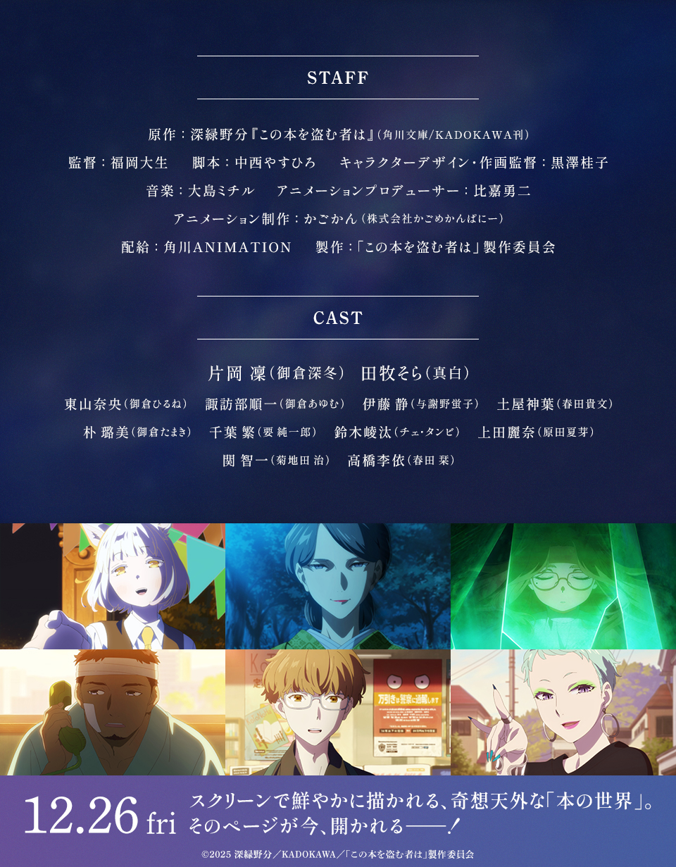 STAFF　原作：深緑野分『この本を盗む者は』(角川文庫/KADOKAWA 刊)　監督：福岡大生　脚本：中西やすひろ　キャラクターデザイン・作画監督：黒澤桂子　音楽：大島ミチル　アニメーションプロデューサー：比嘉勇二　アニメーション制作：かごかん(株式会社かごめかんぱにー)　配給：角川ANIMATION　製作：「この本を盗む者は」製作委員会　CAST　片岡 凜(御倉深冬)、田牧そら(真白)、東山奈央(御倉ひるね)、諏訪部順一(御倉あゆむ)、伊藤 静(与謝野蛍子)、土屋神葉(春田貴文)、朴 璐美(御倉たまき)、千葉 繁(要 純一郎)、鈴木崚汰(チェ・タンビ)、上田麗奈(原田夏芽)、関 智一(菊地田 治)、高橋李依(春田 栞)　12.26fri スクリーンで鮮やかに描かれる、奇想天外な「本の世界」。そのページが今、開かれる―――！ ©2025 深緑野分／KADOKAWA／「この本を盗む者は」製作委員会