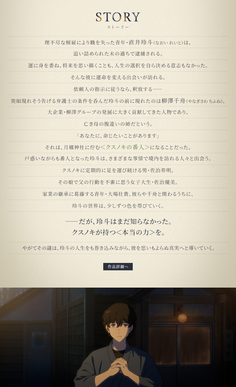 STORY ストーリー　理不尽な解雇により職を失った青年・直井玲斗（なおい れいと）は、追い詰められた末の過ちで逮捕される。運に身を委ね、将来を思い描くことも、人生の選択を自ら決める意志もなかった。そんな彼に運命を変える出会いが訪れる。依頼人の指示に従うなら、釈放する――突如現れそう告げる弁護士の条件を呑んだ玲斗の前に現れたのは柳澤千舟（やなぎさわ ちふね）。大企業・柳澤グループの発展に大きく貢献してきた人物であり、亡き母の腹違いの姉だという。「あなたに、命じたいことがあります」それは、月郷神社に佇む＜クスノキの番人＞になることだった。戸惑いながらも番人となった玲斗は、さまざまな事情で境内を訪れる人々と出会う。クスノキに定期的に足を運び続ける男・佐治寿明。その娘で父の行動を不審に思う女子大生・佐治優美。家業の継承に葛藤する青年・大場壮貴、彼らや千舟と関わるうちに、玲斗の世界は、少しずつ色を帯びていく。――だが、玲斗はまだ知らなかった。クスノキが持つ＜本当の力＞を。やがてその謎は、玲斗の人生をも巻き込みながら、彼を思いもよらぬ真実へと導いていく。　作品詳細へ