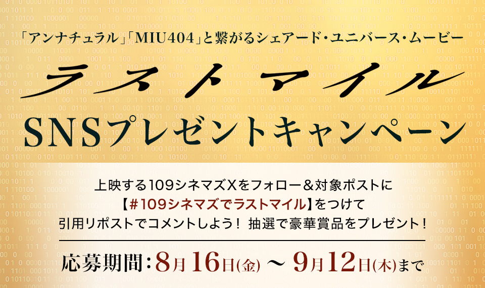 「アンナチュラル」「MIU404」と繋がるシェアード・ユニバース・ムービー 『ラストマイル』SNSプレゼントキャンペーン　上映する109シネマズXをフォロー＆対象ポストに【#109シネマズでラストマイル】をつけて、引用リポストでコメントしよう！抽選で豪華賞品をプレゼント！ 応募期間：8月16日(金)～9月12日(木)まで