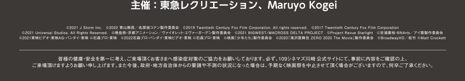 主催：東急レクリエーション、Maruyo Kogei　Ⓒ2022 Paramount Pictures Corporation. All rights reserved.　Ⓒ尾田栄一郎／2022「ワンピース」製作委員会　ⒸUTA☆PRI-MOVIE ST PROJECT　Ⓒ2021 J Storm Inc.　Ⓒ2017 Twentieth Century Fox Film CorporationⒸ2018 Twentieth Century Fox Film Corporation. All rights reserved.　Ⓒ2006 MADHOUSE / Sony Pictures Entertainment (Japan) Inc.　Ⓒ2021 “INU-OH” Film Partners　Ⓒ2017,2021 BIGWEST/MACROSS DELTA PROJECT　ⒸProject Revue Starlight　Ⓒ2020「滝沢歌舞伎ZERO 2020 The Movie」製作委員会　皆様の健康・安全を第一に考え、ご来場頂くお客さまへ感染症対策のご協力をお願いしております。必ず、109シネマズ名古屋公式サイトにて、事前に内容をご確認の上、ご来場頂けますようお願い申し上げます。また今後、政府・地方自治体からの要請や不測の状況になった場合は、予期なく映画祭を中止させて頂く場合がございますので、何卒ご了承ください。