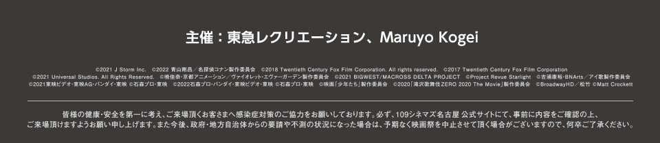 主催：東急レクリエーション、Maruyo Kogei
（C）2021 J Storm Inc.　（C）2022 青山剛昌／名探偵コナン製作委員会　（C）2018 Twentieth Century Fox Film Corporation. All rights reserved.　（C）2017 Twentieth Century Fox Film Corporation
（C）2021 Universal Studios. All Rights Reserved.　（C）暁佳奈・京都アニメーション／ヴァイオレット・エヴァーガーデン製作委員会　（C）2021 BIGWEST/MACROSS DELTA PROJECT　（C）Project Revue Starlight　（C）吉浦康裕・BNArts／アイ歌製作委員会　（C）2021東映ビデオ・東映AG・バンダイ・東映 （C）石森プロ・東映　（C）2022石森プロ・バンダイ・東映ビデオ・東映 （C）石森プロ・東映　（C）映画「少年たち」製作委員会　（C）2020「滝沢歌舞伎ZERO 2020 The Movie」製作委員会　（C）BroadwayHD／松竹 （C）Matt Crockett
皆様の健康・安全を第一に考え、ご来場頂くお客さまへ感染症対策のご協力をお願いしております。必ず、109シネマズ名古屋公式サイトにて、事前に内容をご確認の上、ご来場頂けますようお願い申し上げます。また今後、政府・地方自治体からの要請や不測の状況になった場合は、予期なく映画祭を中止させて頂く場合がございますので、何卒ご了承ください。