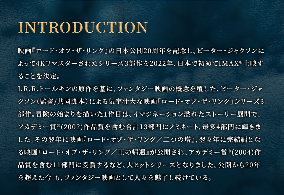 INTRODUCTION　映画『ロード・オブ・ザ・リング』の日本公開20周年を記念し、ピーター・ジャクソンによって4Kリマスターされたシリーズ3部作を2022年、日本で初めてIMAX®上映することを決定。J.R.R.トールキンの原作を基に、ファンタジー映画の概念を覆した、ピーター・ジャクソン（監督/共同脚本）による気宇壮大な映画「ロード・オブ・ザ・リング」シリーズ3部作。冒険の始まりを描いた1作目は、イマジネーション溢れたストーリー展開で、アカデミー賞®(2002)作品賞を含む合計13部門にノミネート、最多4部門に輝きました。その翌年に映画『ロード・オブ・ザ・リング／二つの塔』、翌々年に完結編となる映画『ロード・オブ・ザ・リング／王の帰還』が公開され、アカデミー賞®(2004)作品賞を含む11部門に受賞するなど、大ヒットシリーズとなりました。公開から20年を超えた今 も、ファンタジー映画として人々を魅了し続けている。