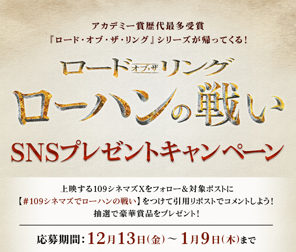 アカデミー賞歴代最多受賞『ロード・オブ・ザ・リング』シリーズが帰ってくる！ 『ロード・オブ・ザ・リング／ローハンの戦い』SNSプレゼントキャンペーン　上映する109シネマズXをフォロー＆対象ポストに【#109シネマズでローハンの戦い】をつけて引用リポストでコメントしよう！ 抽選で豪華賞品をプレゼント！ 応募期間：12月13日(金)～1月9日(木)まで