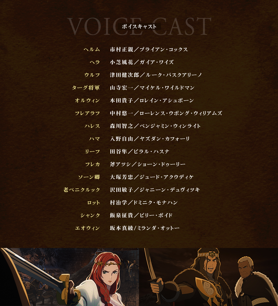 VOICE CAST ボイスキャスト　ヘルム：市村正親／ブライアン・コックス、ヘラ：小芝風花／ガイア・ワイズ、ウルフ：津田健次郎／ルーク・パスクアリーノ、ターグ将軍：山寺宏一／マイケル・ワイルドマン、オルウィン：本田貴子／ロレイン・アシュボーン、フレアラフ：中村悠一／ローレンス・ウボング・ウィリアムズ、ハレス：森川智之／ベンジャミン・ウィンライト、ハマ：入野自由／ヤズダン・カフォーリ、リーフ：田谷隼／ビラル・ハスナ、フレカ：斧アツシ／ショーン・ドゥーリー、ソーン卿：大塚芳忠／ジュード・アクウディケ、老ペニクルック：沢田敏子／ジャニーン・デュヴィツキ、ロット：村治学／ドミニク・モナハン、シャンク：飯泉征貴／ビリー・ボイド、エオウィン：坂本真綾/ミランダ・オットー