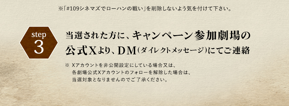 ※「#109シネマズでローハンの戦い」を削除しないよう気を付けて下さい。 step3 当選された方に、キャンペーン参加劇場の公式Xより、DM(ダイレクトメッセージ)にてご連絡　※ Xアカウントを非公開設定にしている場合又は、各劇場公式Xアカウントのフォローを解除した場合は、当選対象となりませんのでご了承ください。