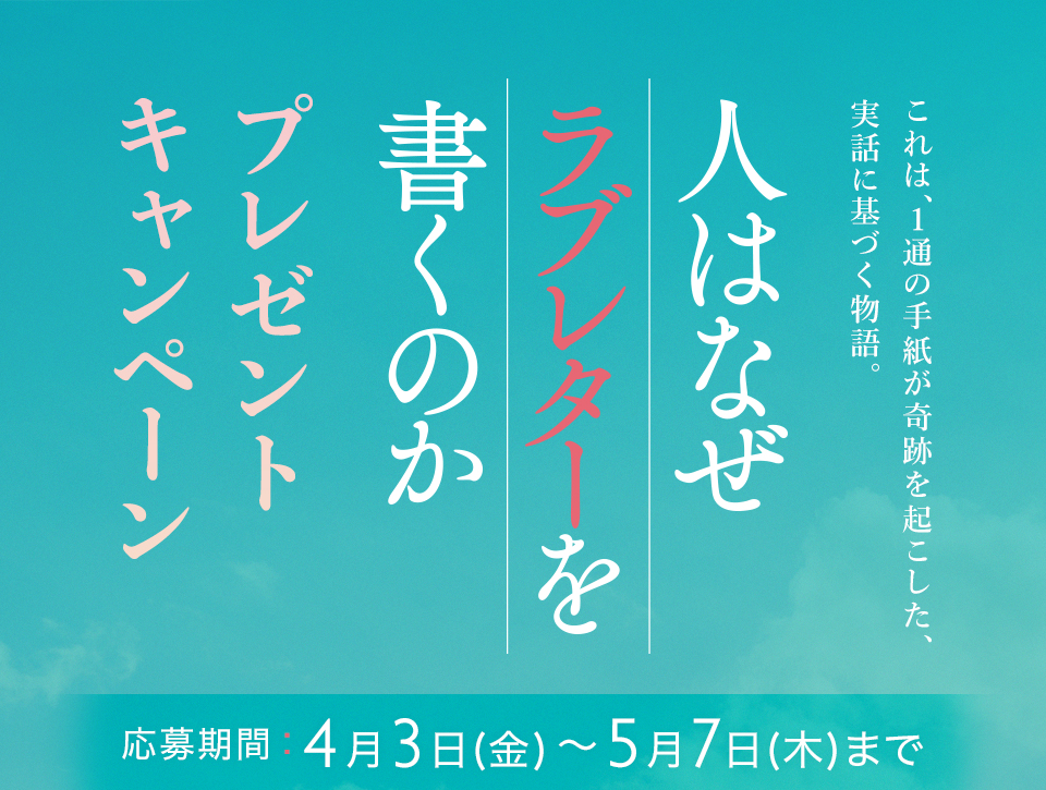 これは、1通の手紙が奇跡を起こした、実話に基づく物語。 『人はなぜラブレターを書くのか』 プレゼントキャンペーン　応募期間：4月3日(金)～5月7日(木)まで