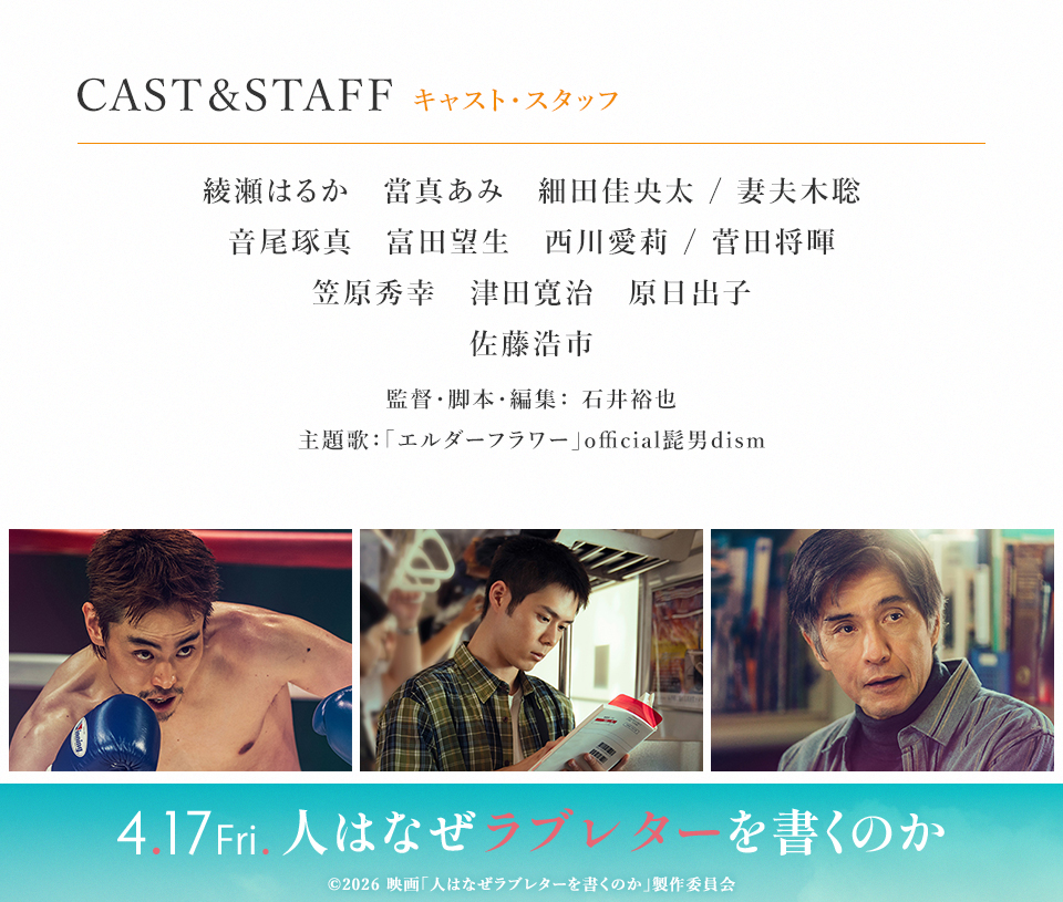 CAST & STAFF キャスト・スタッフ　綾瀬はるか　當真あみ　細田佳央太/妻夫木聡　音尾琢真　富田望生　西川愛莉/菅田将暉　笠原秀幸　津田寛治　原日出子　佐藤浩市　監督・脚本・編集：石井裕也　主題歌：「エルダーフラワー」official髭男dism　4.17 Fri. 人はなぜラブレターを書くのか　©︎2026 映画「人はなぜラブレターを書くのか」製作委員会