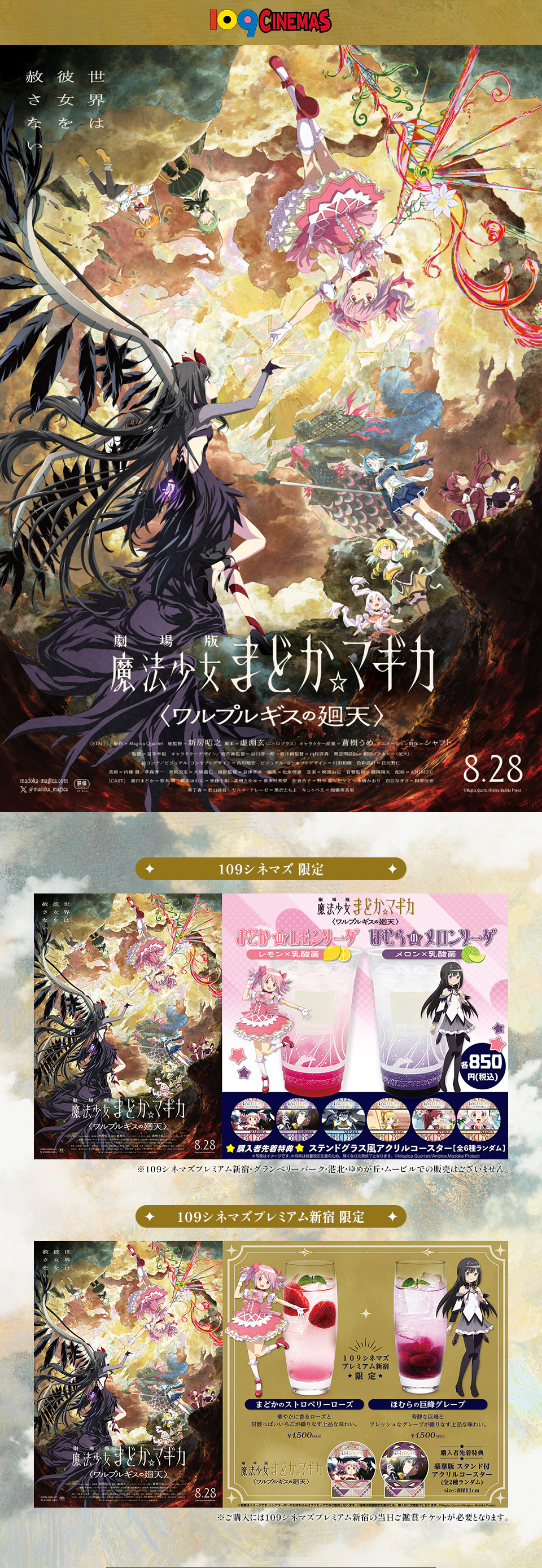 109CINEMAS　世界は彼女を赦さない 『劇場版 魔法少女まどか☆マギカ〈ワルプルギスの廻天〉』 8.28　１０９シネマズ 限定：『まどかのレモンソーダ』レモン×乳酸菌 『ほむらのメロンソーダ』メロン×乳酸菌 各850円(税込) ★購入者先着特典★ ステンドグラス風アクリルコースター[全6種ランダム] ※写真はイメージです。※特典は数量限定先着のため、無くなり次第終了となります。©Magica Quartet/Aniplex,Madoka Project ※１０９シネマズプレミアム新宿・グランベリーパーク・港北・ゆめが丘・ムービルでの販売はございません。　１０９シネマズプレミアム新宿 限定：１０９シネマズプレミアム新宿限定 『まどかのストロベリーローズ』華やかに香るローズと甘酸っぱいいちごが織りなす上品な味わい。￥1,500taxin 『ほむらの巨峰グレープ』芳醇な巨峰とフレッシュなグレープが織りなす上品な味わい。￥1,500taxin ★購入者先着特典★ 豪華版 スタンド付アクリルコースター(全2種ランダム)size：直径11cm ※写真はイメージです。※シアター内へのお持ち込みはプラカップでのご提供となります。※特典は数量限定先着のため、なくなり次第終了となります。©Magica Quartet/Aniplex,Madoka Project ※ご購入には１０９シネマズプレミアム新宿の当日ご鑑賞チケットが必要となります。