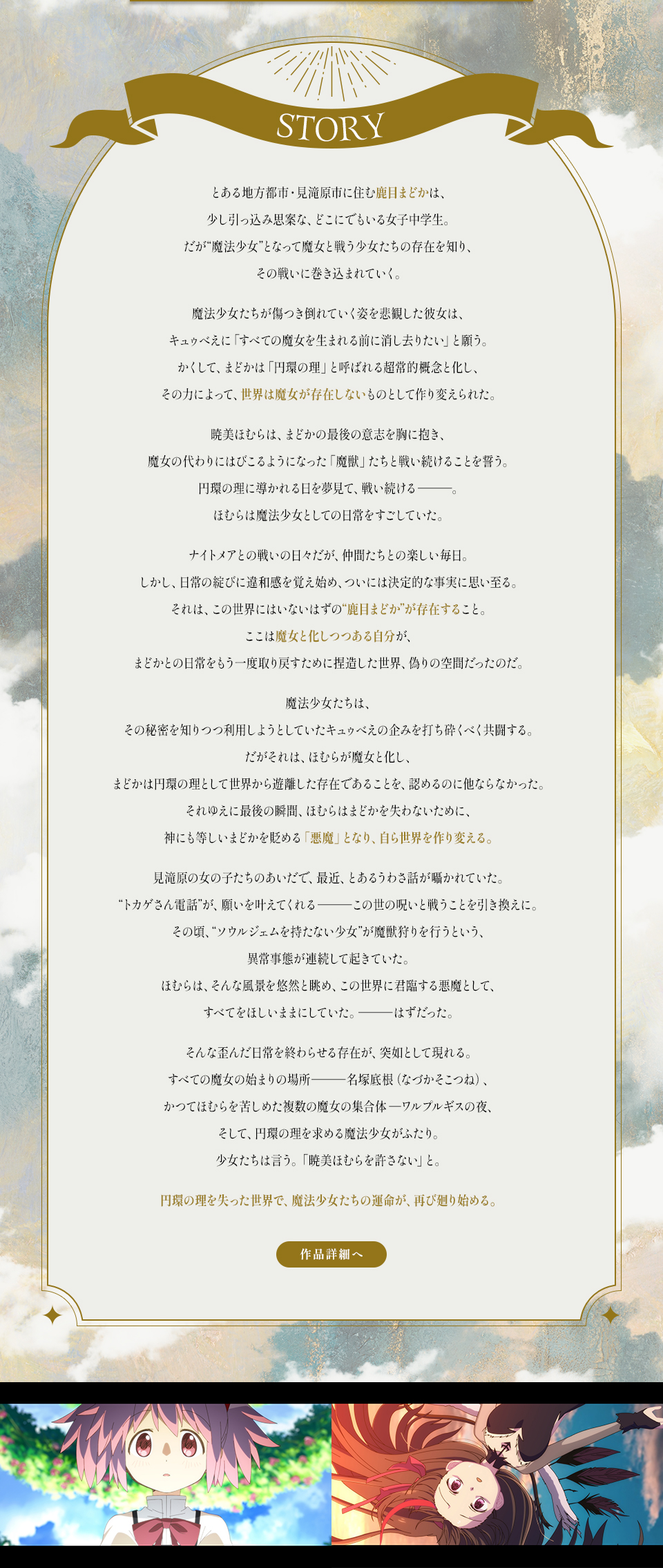 STORY　とある地方都市・見滝原市に住む鹿目まどかは、少し引っ込み思案な、どこにでもいる女子中学生。だが“魔法少女”となって魔女と戦う少女たちの存在を知り、その戦いに巻き込まれていく。魔法少女たちが傷つき倒れていく姿を悲観した彼女は、キュゥべえに「すべての魔女を生まれる前に消し去りたい」と願う。かくして、まどかは「円環の理」と呼ばれる超常的概念と化し、その力によって、世界は魔女が存在しないものとして作り変えられた。暁美ほむらは、まどかの最後の意志を胸に抱き、魔女の代わりにはびこるようになった「魔獣」たちと戦い続けることを誓う。円環の理に導かれる日を夢見て、戦い続ける―。ほむらは魔法少女としての日常をすごしていた。ナイトメアとの戦いの日々だが、仲間たちとの楽しい毎日。しかし、日常の綻びに違和感を覚え始め、ついには決定的な事実に思い至る。それは、この世界にはいないはずの“鹿目まどか”が存在すること。ここは魔女と化しつつある自分が、まどかとの日常をもう一度取り戻すために捏造した世界、偽りの空間だったのだ。魔法少女たちは、その秘密を知りつつ利用しようとしていたキュゥべえの企みを打ち砕くべく共闘する。だがそれは、ほむらが魔女と化し、まどかは円環の理として世界から遊離した存在であることを、認めるのに他ならなかった。それゆえに最後の瞬間、ほむらはまどかを失わないために、神にも等しいまどかを貶める「悪魔」となり、自ら世界を作り変える。見滝原の女の子たちのあいだで、最近、とあるうわさ話が囁かれていた。“トカゲさん電話”が、願いを叶えてくれる―この世の呪いと戦うことを引き換えに。その頃、“ソウルジェムを持たない少女”が魔獣狩りを行うという、異常事態が連続して起きていた。ほむらは、そんな風景を悠然と眺め、この世界に君臨する悪魔として、すべてをほしいままにしていた。―はずだった。そんな歪んだ日常を終わらせる存在が、突如として現れる。すべての魔女の始まりの場所―名塚底根（なづかそこつね）、かつてほむらを苦しめた複数の魔女の集合体―ワルプルギスの夜、そして、円環の理を求める魔法少女がふたり。少女たちは言う。「暁美ほむらを許さない」と。円環の理を失った世界で、魔法少女たちの運命が、再び廻り始める。 作品詳細へ