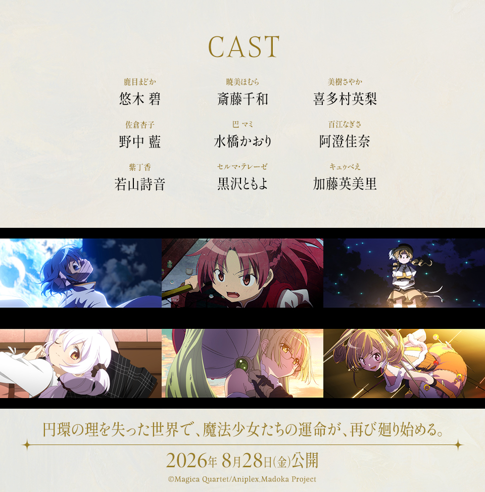 CAST　鹿目まどか：悠木 碧　暁美ほむら：斎藤千和　美樹さやか：喜多村英梨　佐倉杏子：野中 藍　巴 マミ：水橋かおり　百江なぎさ：阿澄佳奈　紫丁香：若山詩音　セルマ・テレーゼ：黒沢ともよ　キュゥべえ：加藤英美里　円環の理を失った世界で、魔法少女たちの運命が、再び廻り始める。 2026年 8月28日（金）公開　©Magica Quartet/Aniplex,Madoka Project