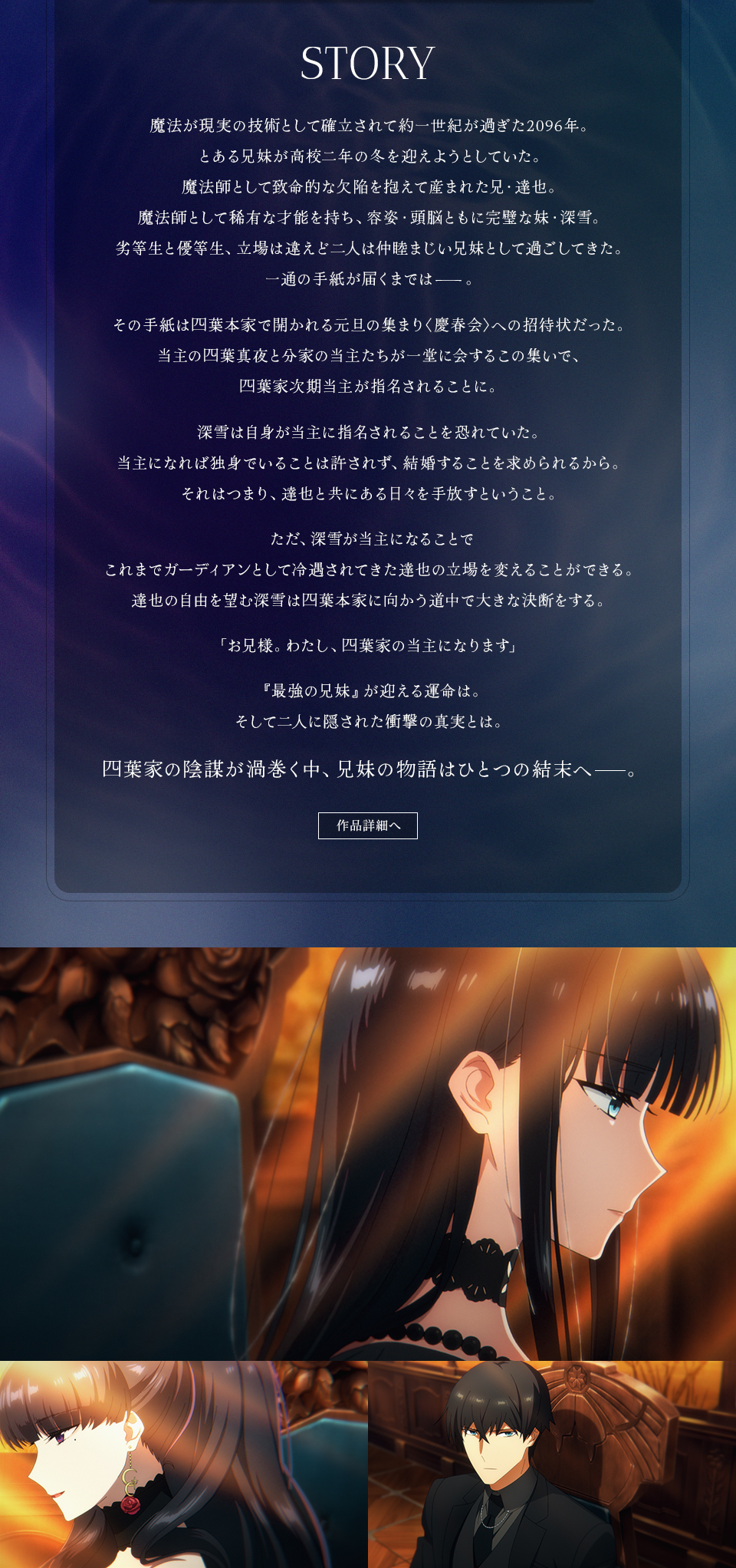 STORY　魔法が現実の技術として確立されて約一世紀が過ぎた2096年。とある兄妹が高校二年の冬を迎えようとしていた。魔法師として致命的な欠陥を抱えて産まれた兄・達也。魔法師として稀有な才能を持ち、容姿・頭脳ともに完璧な妹・深雪。劣等生と優等生、立場は違えど二人は仲睦まじい兄妹として過ごしてきた。一通の手紙が届くまでは―――。その手紙は四葉本家で開かれる元旦の集まり〈慶春会〉への招待状だった。当主の四葉真夜と分家の当主たちが一堂に会するこの集いで、四葉家次期当主が指名されることに。深雪は自身が当主に指名されることを恐れていた。当主になれば独身でいることは許されず、結婚することを求められるから。それはつまり、達也と共にある日々を手放すということ。ただ、深雪が当主になることでこれまでガーディアンとして冷遇されてきた達也の立場を変えることができる。達也の自由を望む深雪は四葉本家に向かう道中で大きな決断をする。「お兄様。わたし、四葉家の当主になります」『最強の兄妹』が迎える運命は。そして二人に隠された衝撃の真実とは。四葉家の陰謀が渦巻く中、兄妹の物語はひとつの結末へ―――。 作品詳細へ
