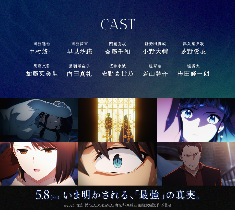 CAST　司波達也：中村悠一　司波深雪：早見沙織　四葉真夜：斎藤千和　新発田勝成：小野大輔　津久葉夕歌：茅野愛衣　黒羽文弥：加藤英美里　黒羽亜夜子：内田真礼　桜井水波：安野希世乃　堤琴鳴：若山詩音　堤奏太：梅田修一朗　5.8(Fri) いま明かされる、「最強」の真実。 ©2024 佐島 勤/KADOKAWA/魔法科高校四葉継承編製作委員会