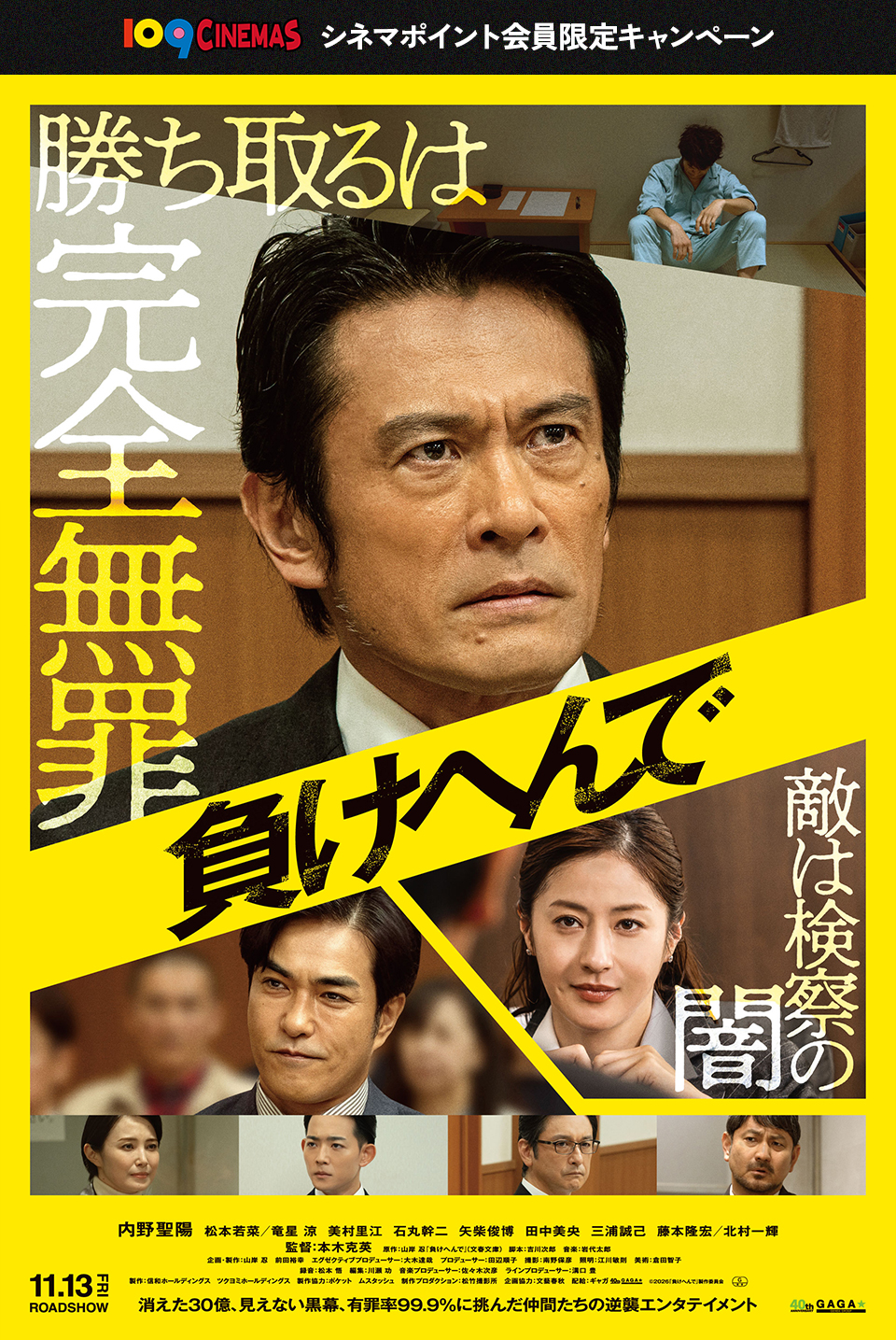 109CINEMAS　シネマポイント会員限定キャンペーン　勝ち取るは完全無罪 『負けへんで』 敵は検察の闇　内野聖陽　松本若菜／竜星 涼　美村里江　石丸幹二　矢柴俊博　田中美央　三浦誠己　藤本隆宏／北村一輝　監督：本木克英　11.13FRI ROADSHOW　消えた30億、見えない黒幕、有罪率99.9%に挑んだ仲間たちの逆襲エンタテイメント