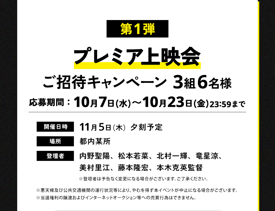 第1弾 プレミア上映会ご招待キャンペーン 3組6名様　応募期間：10月7日(水)～10月23日(金)まで23:59まで　開催日時：11月5日（木）夕刻予定　場所：都内某所　登壇者：内野聖陽、松本若菜、北村一輝、竜星涼、美村里江、藤本隆宏、本木克英監督　※登壇者は予告なく変更になる場合がございます。ご了承ください。 ※悪天候及び公共交通機関の運行状況等により、やむを得ず本イベントが中止になる場合がございます。※当選権利の譲渡およびインターネットオークション等への売買行為はできません。
