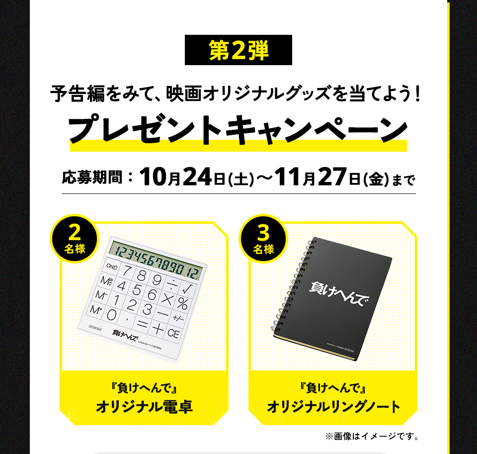 第2弾 予告編をみて、映画オリジナルグッズを当てよう！プレゼントキャンペーン　応募期間：10月24日(土)～11月27日(金)まで　賞品：『負けへんで』オリジナル電卓 2名様　賞品：『負けへんで』オリジナルリングノート 3名様　※画像はイメージです。