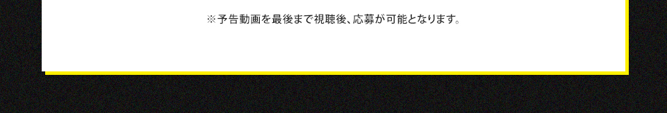 ※予告動画を最後まで視聴後、応募が可能となります。