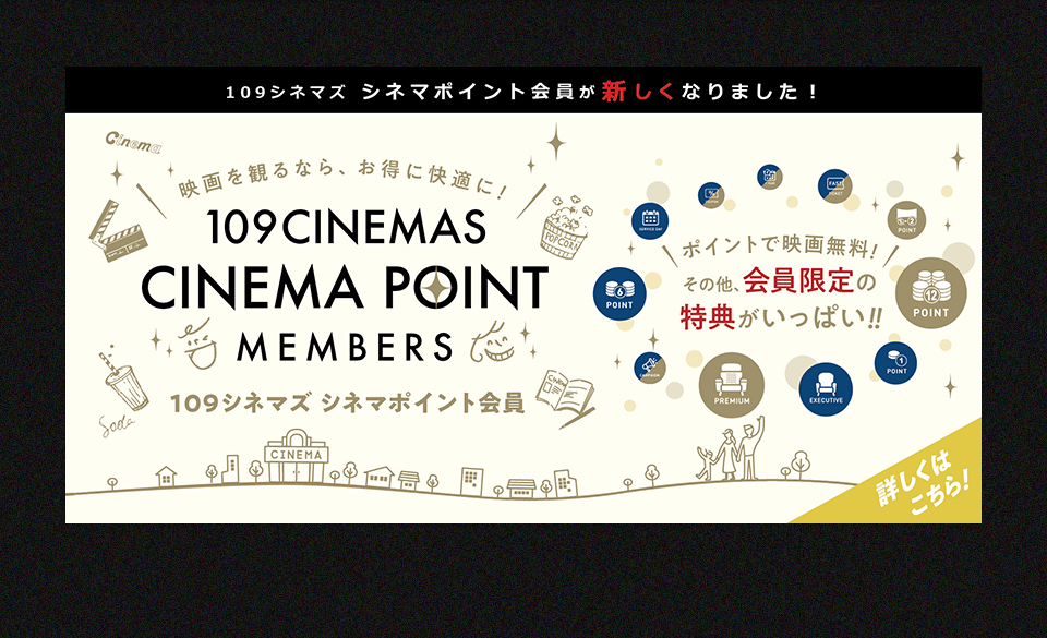 109シネマズ シネマポイント会員が新しくなりました！　映画を観るなら、お得に快適に！109CINEMAS CINEMA POINT MEMBERS 109シネマズ シネマポイント会員　ポイントで映画無料！その他、会員限定の特典がいっぱい！！ 詳しくはこちら！
