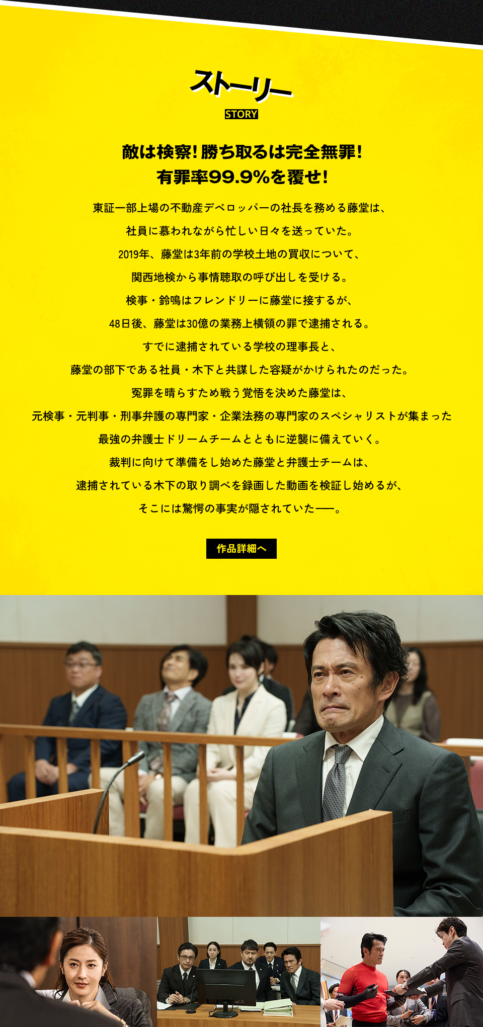 ストーリー STORY 敵は検察！勝ち取るは完全無罪！有罪率99.9%を覆せ！東証一部上場の不動産デベロッパーの社長を務める藤堂は、社員に慕われながら忙しい日々を送っていた。2019年、藤堂は3年前の学校土地の買収について、関西地検から事情聴取の呼び出しを受ける。検事・鈴鳴はフレンドリーに藤堂に接するが、48日後、藤堂は30億の業務上横領の罪で逮捕される。すでに逮捕されている学校の理事長と、藤堂の部下である社員・木下と共謀した容疑がかけられたのだった。冤罪を晴らすため戦う覚悟を決めた藤堂は、元検事・元判事・刑事弁護の専門家・企業法務の専門家のスペシャリストが集まった最強の弁護士ドリームチームとともに逆襲に備えていく。裁判に向けて準備をし始めた藤堂と弁護士チームは、逮捕されている木下の取り調べを録画した動画を検証し始めるが、そこには驚愕の事実が隠されていた――。 作品詳細へ
