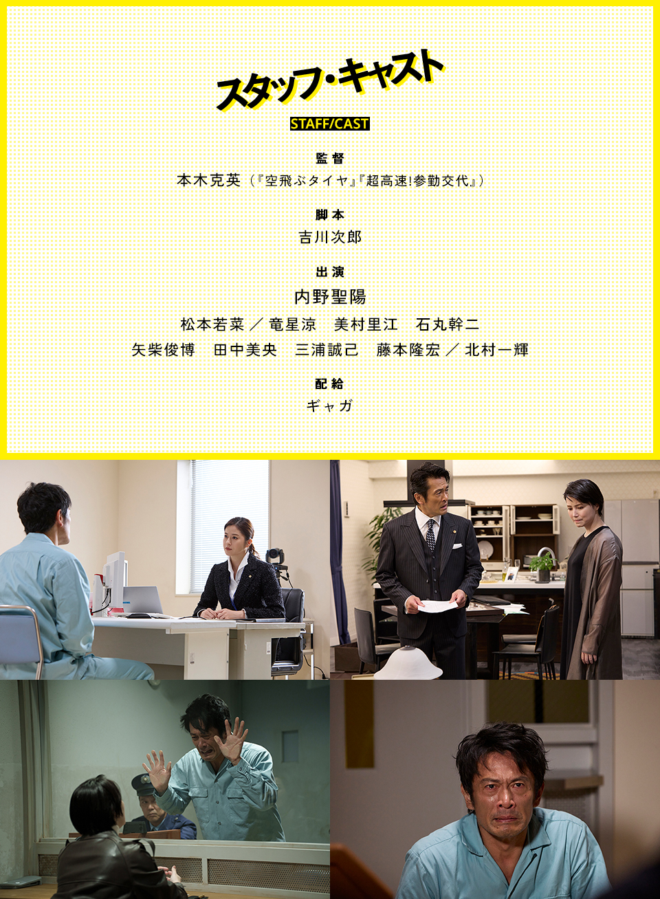 スタッフ・キャスト STAFF/CAST　監督：本木克英（『空飛ぶタイヤ』『超高速!参勤交代』） 脚本：吉川次郎　出演：内野聖陽、松本若菜／竜星涼、美村里江、石丸幹二、矢柴俊博、田中美央、三浦誠己、藤本隆宏／北村一輝　配給：ギャガ