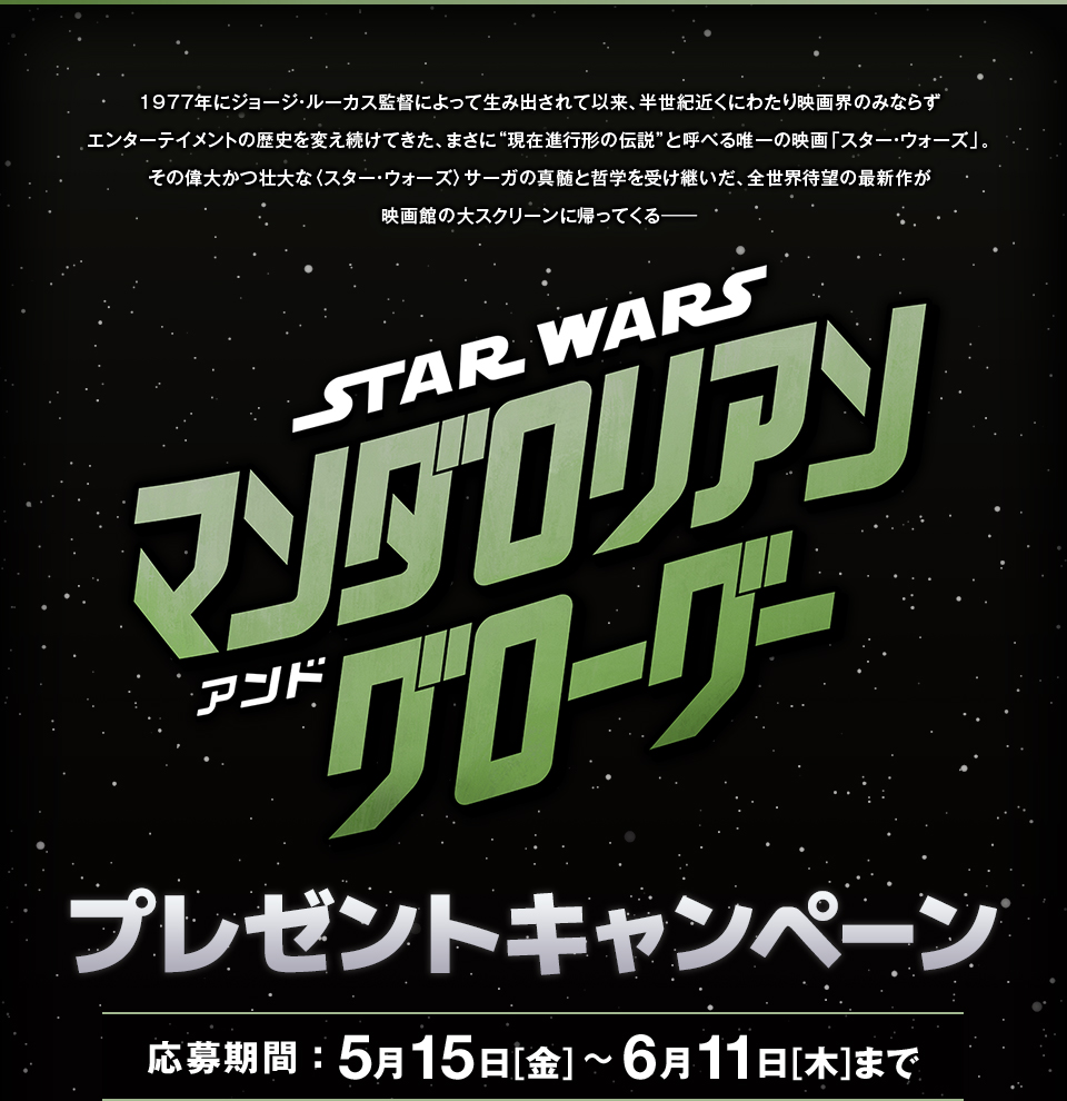 1977年にジョージ・ルーカス監督によって生み出されて以来、半世紀近くにわたり映画界のみならずエンターテイメントの歴史を変え続けてきた、まさに“現在進行形の伝説”と呼べる唯一の映画「スター・ウォーズ」。その偉大かつ壮大な〈スター・ウォーズ〉サーガの真髄と哲学を受け継いだ、全世界待望の最新作が映画館の大スクリーンに帰ってくる―― 『スター・ウォーズ／マンダロリアン・アンド・グローグー』 プレゼントキャンペーン　応募期間：5月15日[金]～6月11日[木]まで