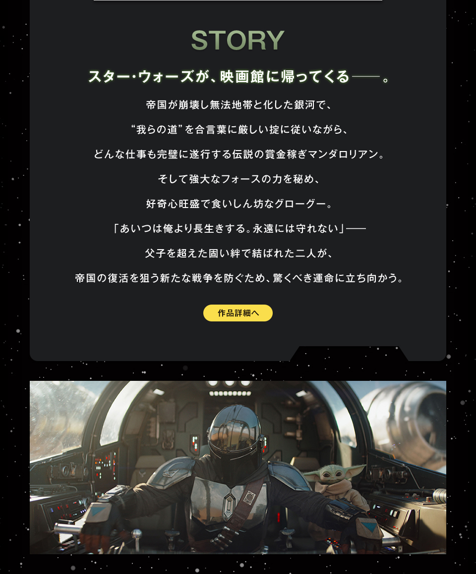 STORY　スター・ウォーズが、映画館に帰ってくる──。帝国が崩壊し無法地帯と化した銀河で、“我らの道”を合言葉に厳しい掟に従いながら、どんな仕事も完璧に遂行する伝説の賞金稼ぎマンダロリアン。そして強大なフォースの力を秘め、好奇心旺盛で食いしん坊なグローグー。「あいつは俺より長生きする。永遠には守れない」―父子を超えた固い絆で結ばれた二人が、帝国の復活を狙う新たな戦争を防ぐため、驚くべき運命に立ち向かう。　作品詳細へ