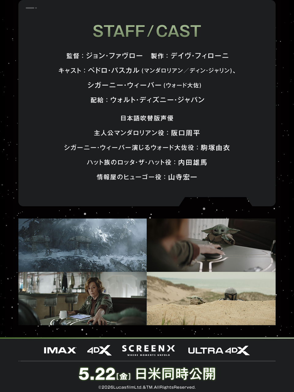 STAFF/CAST 監督：ジョン・ファヴロー　製作：デイヴ・フィローニ　キャスト：ペドロ・パスカル(マンダロリアン／ディン・ジャリン)、シガーニー・ウィーバー(ウォード大佐)  配給：ウォルト・ディズニー・ジャパン　日本語吹替版声優 主人公マンダロリアン役：阪口周平、シガーニー・ウィーバー演じるウォード大佐役：駒塚由衣、ハット族のロッタ・ザ・ハット役：内田雄馬、情報屋のヒューゴー役：山寺宏一　IMAX 4DX SCREENX ULTRA4DX　5.22[金] 日米同時公開　©2026LucasfilmLtd.&TM.AllRightsReserved.