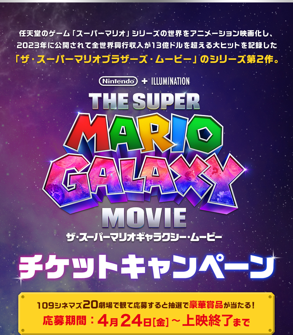 任天堂のゲーム「スーパーマリオ」シリーズの世界をアニメーション映画化し、2023年に公開されて全世界興行収入が13億ドルを超える大ヒットを記録した「ザ・スーパーマリオブラザーズ・ムービー」のシリーズ第2作。 『ザ・スーパーマリオギャラクシー・ムービー』 チケットキャンペーン　109シネマズ20劇場で観て応募すると抽選で豪華賞品が当たる！応募期間：4月24日[金]～上映終了まで