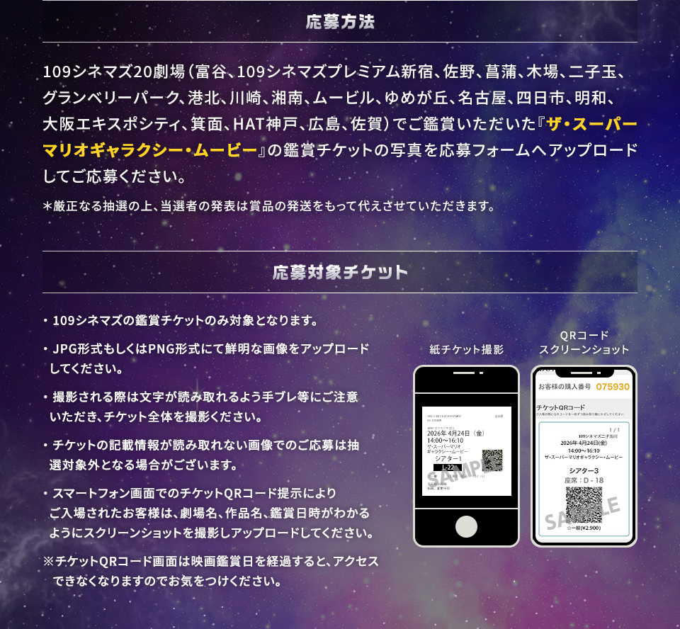 応募方法　109シネマズ20劇場（富谷、109シネマズプレミアム新宿、佐野、菖蒲、木場、二子玉、グランベリーパーク、港北、川崎、湘南、ムービル、ゆめが丘、名古屋、四日市、明和、大阪エキスポシティ、箕面、HAT神戸、広島、佐賀）でご鑑賞いただいた『ザ・スーパーマリオギャラクシー・ムービー』の鑑賞チケットの写真を応募フォームへアップロードしてご応募ください。＊厳正なる抽選の上、当選者の発表は賞品の発送をもって代えさせていただきます。　応募対象チケット　・109シネマズの鑑賞チケットのみ対象となります。・JPG形式もしくはPNG形式にて鮮明な画像をアップロードしてください。・撮影される際は文字が読み取れるよう手ブレ等にご注意いただき、チケット全体を撮影ください。・チケットの記載情報が読み取れない画像でのご応募は抽選対象外となる場合がございます。・スマートフォン画面でのチケットQRコード提示によりご入場されたお客様は、劇場名、作品名、鑑賞日時がわかるようにスクリーンショットを撮影しアップロードしてください。※チケットQRコード画面は映画鑑賞日を経過すると、アクセスできなくなりますのでお気をつけください。　紙チケット撮影　QRコードスクリーンショット