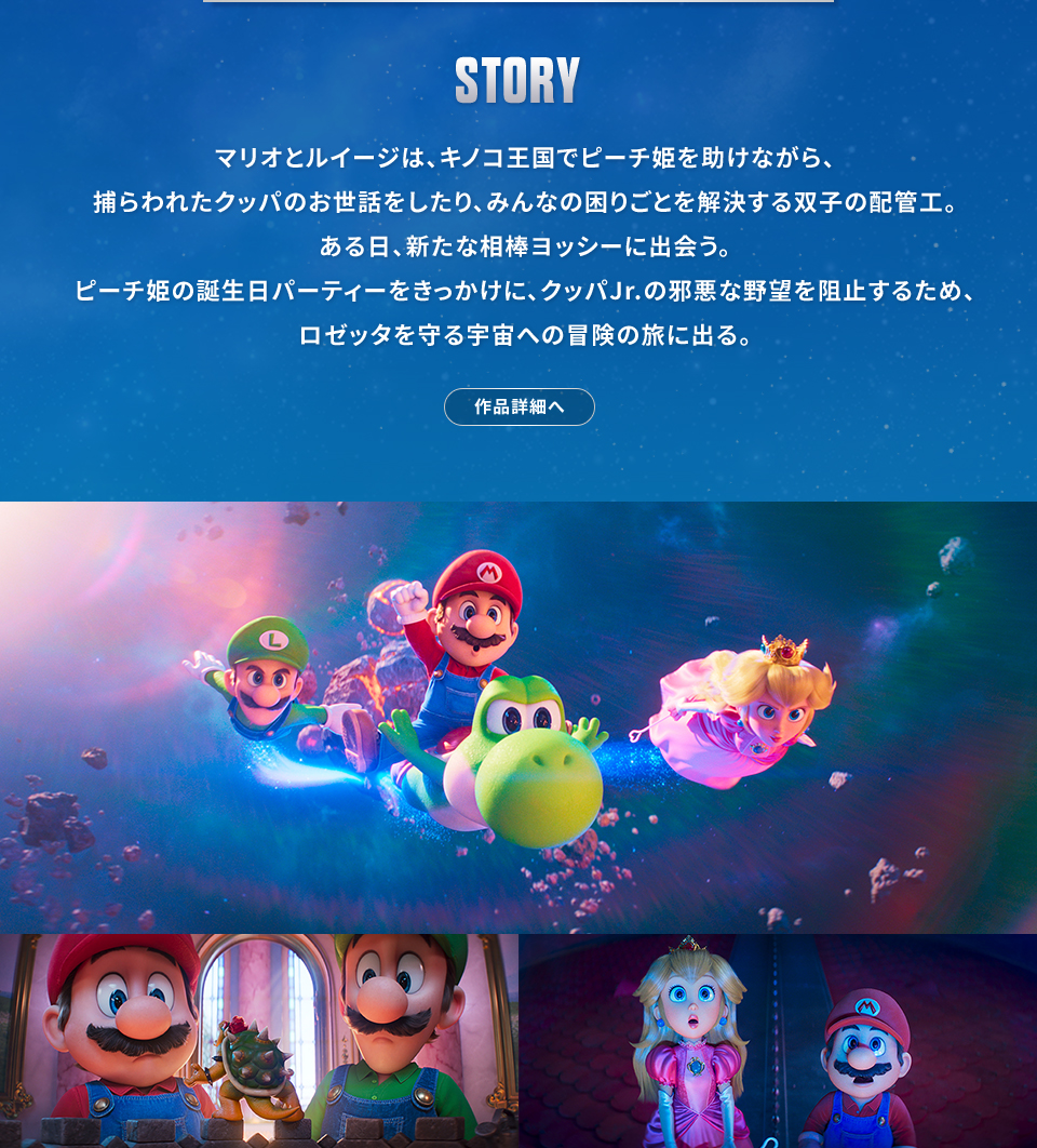 STORY　マリオとルイージは、キノコ王国でピーチ姫を助けながら、捕らわれたクッパのお世話をしたり、みんなの困りごとを解決する双子の配管工。ある日、新たな相棒ヨッシーに出会う。ピーチ姫の誕生日パーティーをきっかけに、クッパJr.の邪悪な野望を阻止するため、ロゼッタを守る宇宙への冒険の旅に出る。　作品詳細へ