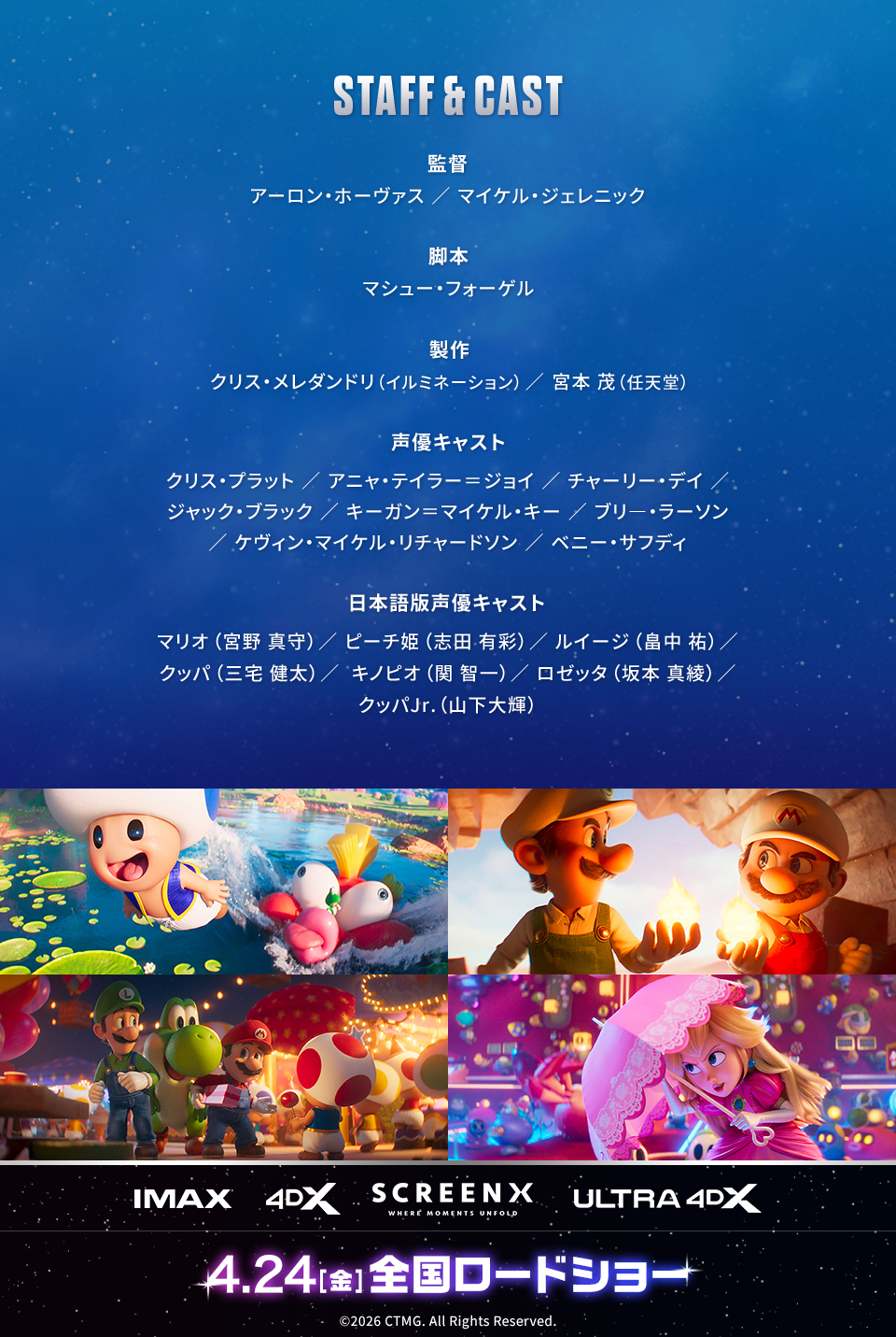 STAFF & CAST　監督：アーロン・ホーヴァス／マイケル・ジェレニック　脚本：マシュー・フォーゲル　製作：クリス・メレダンドリ（イルミネーション）／宮本 茂（任天堂）　声優キャスト：クリス・プラット／アニャ・テイラー＝ジョイ／チャーリー・デイ／ジャック・ブラック／キーガン＝マイケル・キー／ブリ―・ラーソン／ケヴィン・マイケル・リチャードソン／ベニー・サフディ　日本語版声優キャスト：マリオ（宮野 真守）／ピーチ姫（志田 有彩）／ルイージ（畠中 祐）／クッパ（三宅 健太）／キノピオ（関 智一）／ロゼッタ（坂本 真綾）／クッパJr.（山下大輝）　IMAX 4DX SCREENX ULTRA4DX　4.24[金]全国ロードショー　©2026 CTMG. All Rights Reserved.