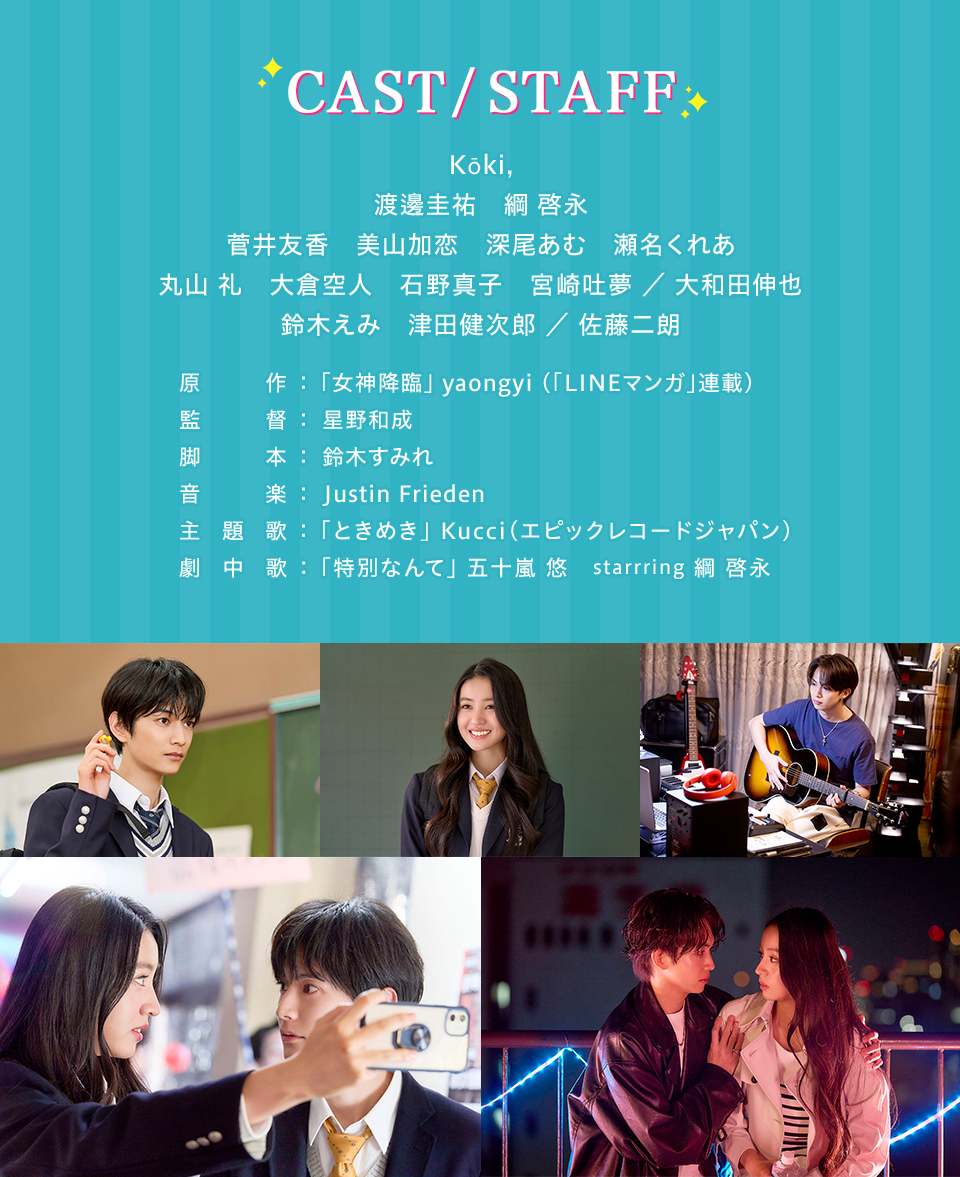 CAST/STAFF　Kōki,　渡邊圭祐　綱 啓永　菅井友香　美山加恋　深尾あむ　瀬名くれあ　丸山 礼　大倉空人　石野真子　宮崎吐夢 ／ 大和田伸也　鈴木えみ　津田健次郎 ／ 佐藤二朗　原作：「女神降臨」 yaongyi (「LINEマンガ」連載)　監督：星野和成　脚本：鈴木すみれ　音楽：Justin Frieden　主題歌：「ときめき」Kucci(エピックレコードジャパン)　劇中歌：「特別なんて」五十嵐 悠　starrring 綱 啓永