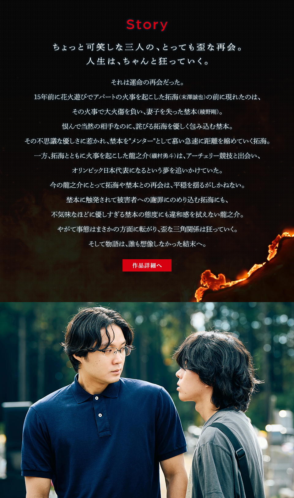 Story ちょっと可笑しな三人の、とっても歪な再会。人生は、ちゃんと狂っていく。それは運命の再会だった。15年前に花火遊びでアパートの火事を起こした拓海（末澤誠也）の前に現れたのは、その火事で大火傷を負い、妻子を失った埜本（綾野剛）。恨んで当然の相手なのに、詫びる拓海を優しく包み込む埜本。その不思議な優しさに惹かれ、埜本を“メンター”として慕い急速に距離を縮めていく拓海。一方、拓海とともに火事を起こした龍之介（磯村勇斗）は、アーチェリー競技と出会い、オリンピック日本代表になるという夢を追いかけていた。今の龍之介にとって拓海や埜本との再会は、平穏を揺るがしかねない。埜本に触発されて被害者への謝罪にのめり込む拓海にも、不気味なほどに優しすぎる埜本の態度にも違和感を拭えない龍之介。やがて事態はまさかの方面に転がり、歪な三角関係は狂っていく。そして物語は、誰も想像しなかった結末へ。 作品詳細へ