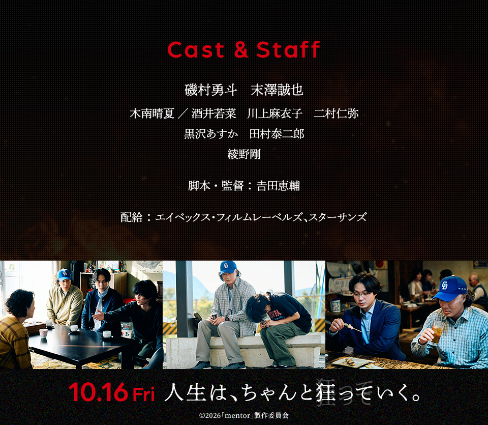 Cast&Staff 出演：磯村勇斗、末澤誠也、木南晴夏／酒井若菜、川上麻衣子、二村仁弥、黒沢あすか、田村泰二郎、綾野剛　脚本・監督：𠮷田恵輔　配給：エイベックス・フィルムレーベルズ、スターサンズ　10.16Fri 人生は、ちゃんと狂っていく。 ©2026「mentor」製作委員会