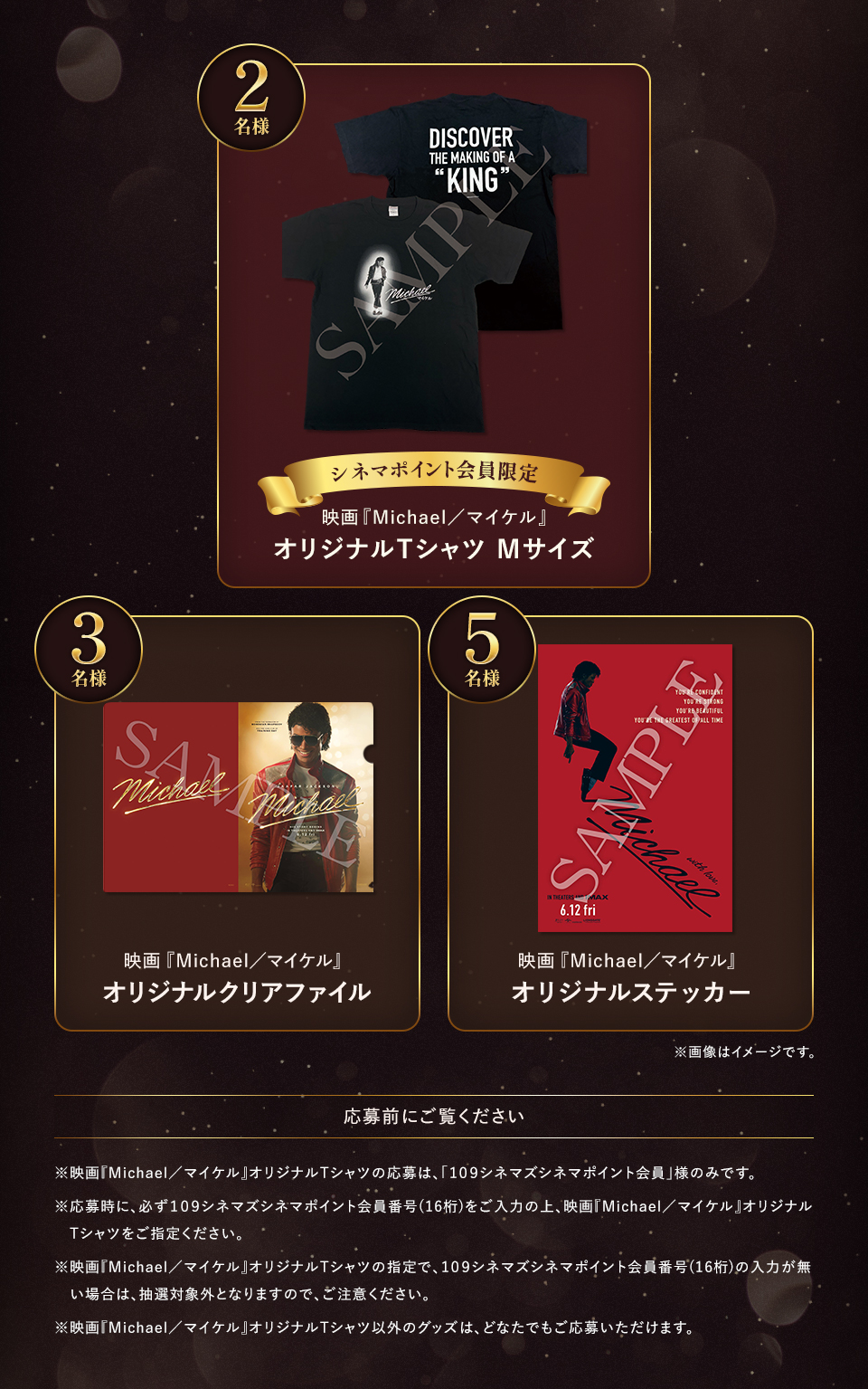 賞品：シネマポイント会員限定 映画『Michael／マイケル』オリジナルTシャツ Mサイズ 2名様　賞品：映画『Michael／マイケル』オリジナルクリアファイル 3名様　賞品：映画『Michael／マイケル』オリジナルステッカー 5名様　※画像はイメージです。　応募前にご覧ください ※映画『Michael／マイケル』オリジナルTシャツの応募は、「１０９シネマズシネマポイント会員」様のみです。※応募時に、必ず１０９シネマズシネマポイント会員番号(16桁)をご入力の上、映画『Michael／マイケル』オリジナルTシャツをご指定ください。※映画『Michael／マイケル』オリジナルTシャツの指定で、１０９シネマズシネマポイント会員番号(16桁)の入力が無い場合は、抽選対象外となりますので、ご注意ください。※映画『Michael／マイケル』オリジナルTシャツ以外のグッズは、どなたでもご応募いただけます。