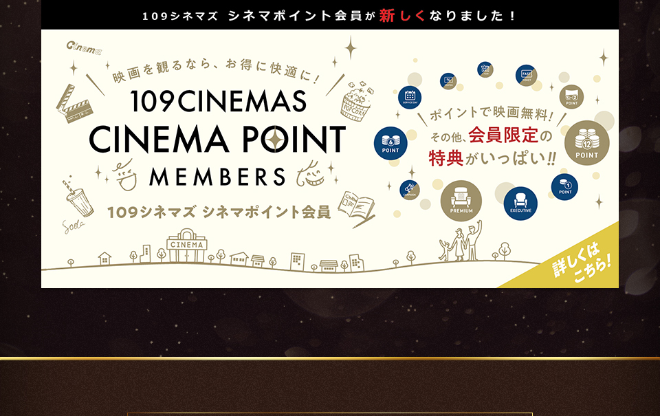 109シネマズ シネマポイント会員が新しくなりました！　映画を観るなら、お得に快適に！ 109CINEMAS CINEMA POINT MEMBERS 109シネマズ シネマポイント会員　ポイントで映画無料！その他、会員限定の特典がいっぱい！！ 詳しくはこちら！