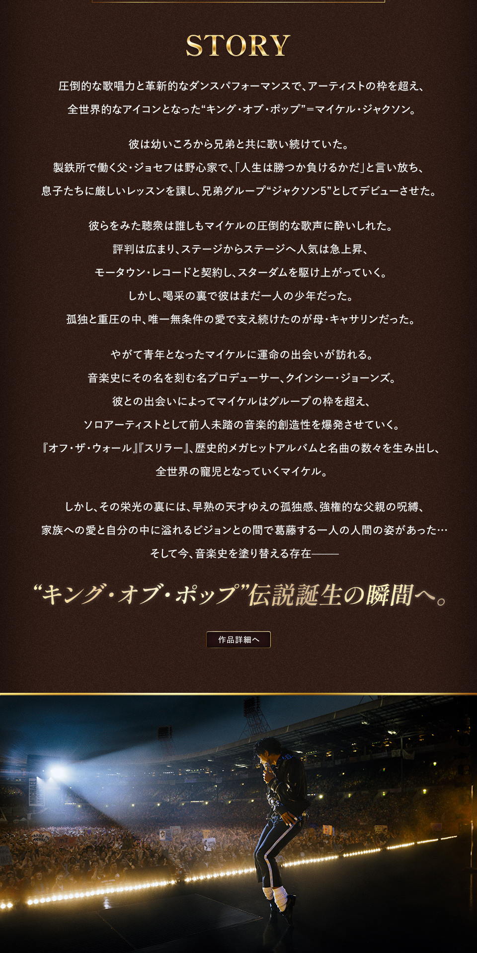 STORY 圧倒的な歌唱力と革新的なダンスパフォーマンスで、アーティストの枠を超え、全世界的なアイコンとなった“キング・オブ・ポップ”＝マイケル・ジャクソン。彼は幼いころから兄弟と共に歌い続けていた。製鉄所で働く父・ジョセフは野心家で、「人生は勝つか負けるかだ」と言い放ち、息子たちに厳しいレッスンを課し、兄弟グループ“ジャクソン5”としてデビューさせた。彼らをみた聴衆は誰しもマイケルの圧倒的な歌声に酔いしれた。評判は広まり、ステージからステージへ人気は急上昇、モータウン・レコードと契約し、スターダムを駆け上がっていく。しかし、喝采の裏で彼はまだ一人の少年だった。孤独と重圧の中、唯一無条件の愛で支え続けたのが母・キャサリンだった。やがて青年となったマイケルに運命の出会いが訪れる。音楽史にその名を刻む名プロデューサー、クインシー・ジョーンズ。彼との出会いによってマイケルはグループの枠を超え、ソロアーティストとして前人未踏の音楽的創造性を爆発させていく。『オフ・ザ・ウォール』『スリラー』、歴史的メガヒットアルバムと名曲の数々を生み出し、全世界の寵児となっていくマイケル。しかし、その栄光の裏には、早熟の天才ゆえの孤独感、強権的な父親の呪縛、家族への愛と自分の中に溢れるビジョンとの間で葛藤する一人の人間の姿があった…そして今、音楽史を塗り替える存在―― “キング・オブ・ポップ”伝説誕生の瞬間へ。 作品詳細へ