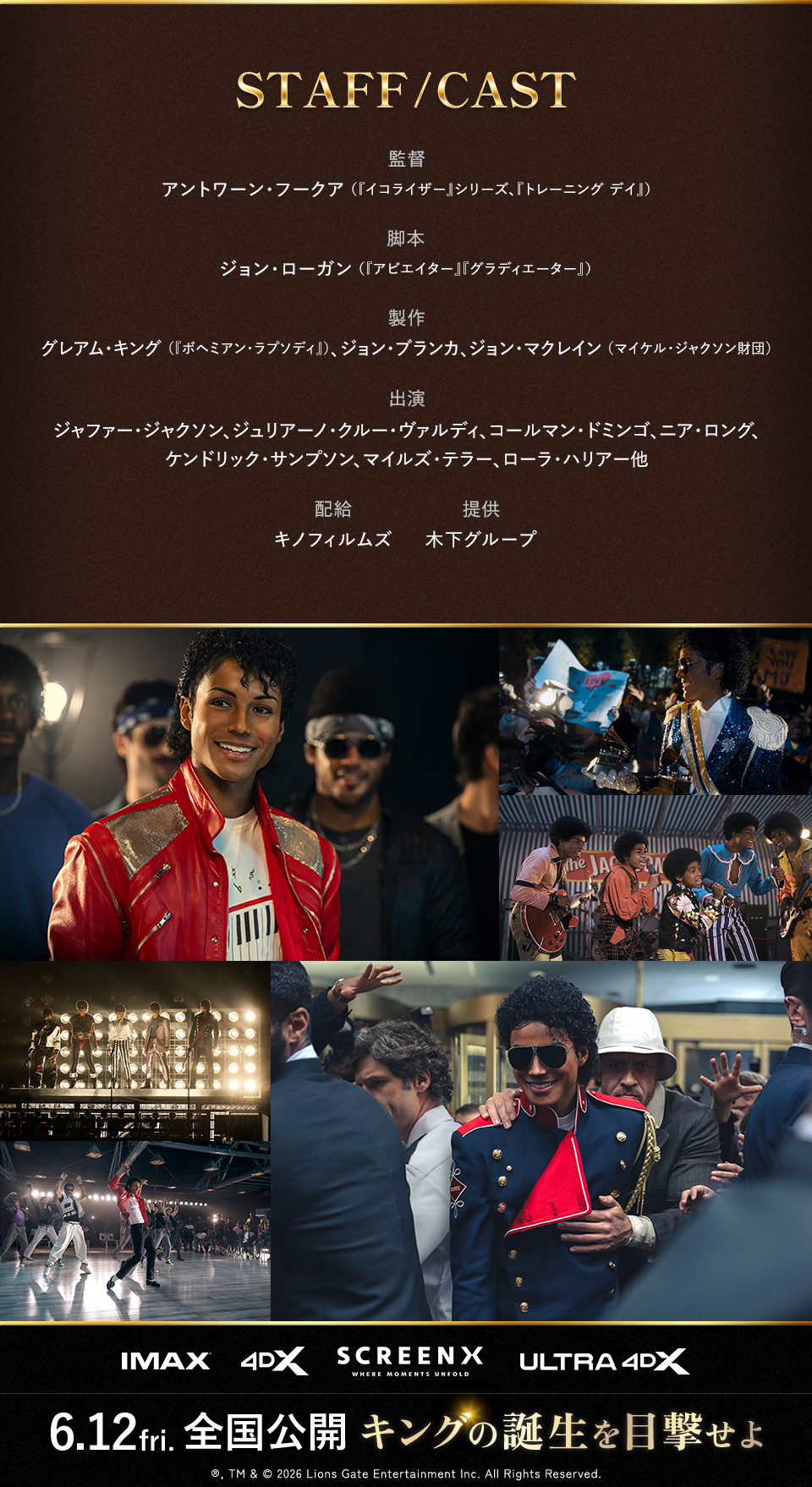 STAFF/CAST 監督：アントワーン・フークア（『イコライザー』シリーズ、『トレーニング デイ』） 脚本：ジョン・ローガン（『アビエイター』『グラディエーター』） 製作：グレアム・キング（『ボヘミアン・ラプソディ』）、ジョン・ブランカ、ジョン・マクレイン（マイケル・ジャクソン財団） 出演：ジャファー・ジャクソン、ジュリアーノ・クルー・ヴァルディ、コールマン・ドミンゴ、ニア・ロング、ケンドリック・サンプソン、マイルズ・テラー、ローラ・ハリアー他 配給：キノフィルムズ 提供：木下グループ　IMAX 4DX SCREENX ULTRA4DX　6.12fri. 全国公開 キングの誕生を目撃せよ　®, TM & © 2026 Lions Gate Entertainment Inc. All Rights Reserved.