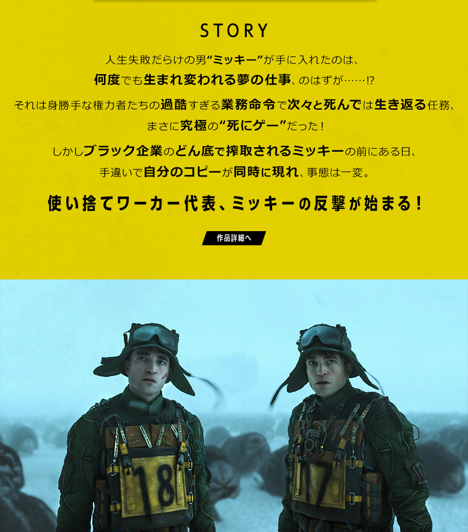 STORY　人生失敗だらけの男“ミッキー”が手に入れたのは、何度でも生まれ変われる夢の仕事、のはずが……⁉それは身勝手な権力者たちの過酷すぎる業務命令で次々と死んでは生き返る任務、まさに究極の“死にゲー”だった！しかしブラック企業のどん底で搾取されるミッキーの前にある日、手違いで自分のコピーが同時に現れ、事態は一変。使い捨てワーカー代表、ミッキーの反撃が始まる！　作品詳細へ