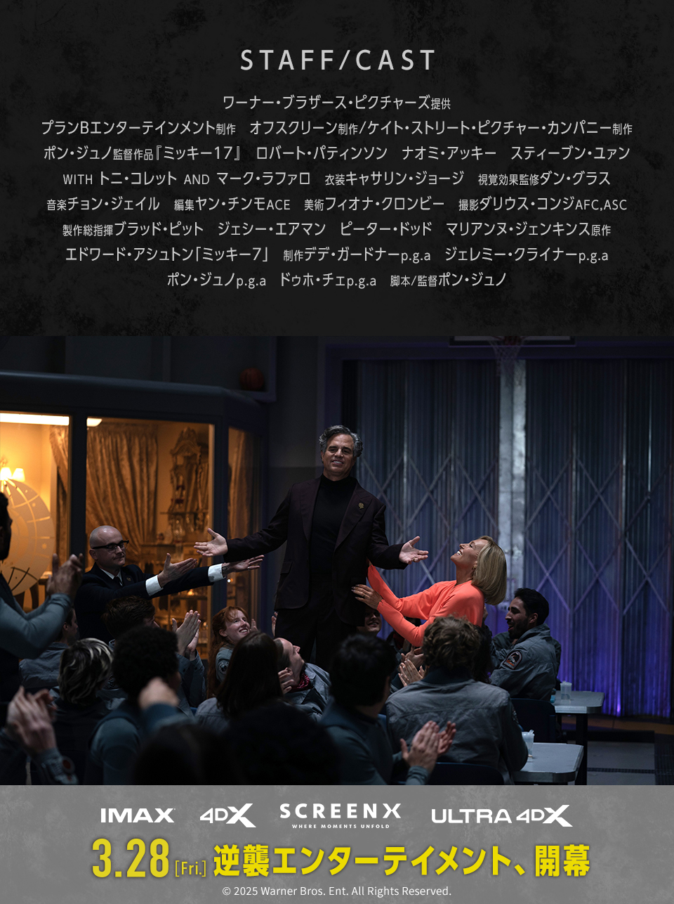 STAFF/CAST　ワーナー・ブラザース・ピクチャーズ提供　プランBエンターテインメント制作　オフスクリーン制作/ケイト・ストリート・ピクチャー・カンパニー制作　ポン・ジュノ監督作品『ミッキー17』　ロバート・パティンソン　ナオミ・アッキー　スティーブン・ユァン　WITH トニ・コレット AND マーク・ラファロ　衣装キャサリン・ジョージ　視覚効果監修ダン・グラス　音楽チョン・ジェイル　編集ヤン・チンモACE　美術フィオナ・クロンビー　撮影ダリウス・コンジAFC,ASC　製作総指揮ブラッド・ピット　ジェシー・エアマン　ピーター・ドッド　マリアンヌ・ジェンキンス原作　エドワード・アシュトン「ミッキー7」　制作デデ・ガードナーp.g.a　ジェレミー・クライナーp.g.a　ポン・ジュノp.g.a　ドゥホ・チェp.g.a　脚本/監督ポン・ジュノ　IMAX 4DX SCREENX ULTRA4DX　3.28[Fri.] 逆襲エンターテイメント、開幕　© 2025 Warner Bros. Ent. All Rights Reserved.