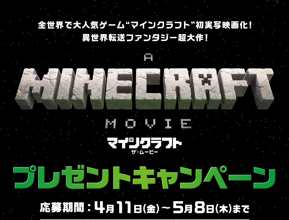 全世界で大人気ゲーム“マインクラフト”初実写映画化！異世界転送ファンタジー超大作！『マインクラフト／ザ・ムービー』プレゼントキャンペーン　応募期間：4月11日(金)～5月8日(木)まで