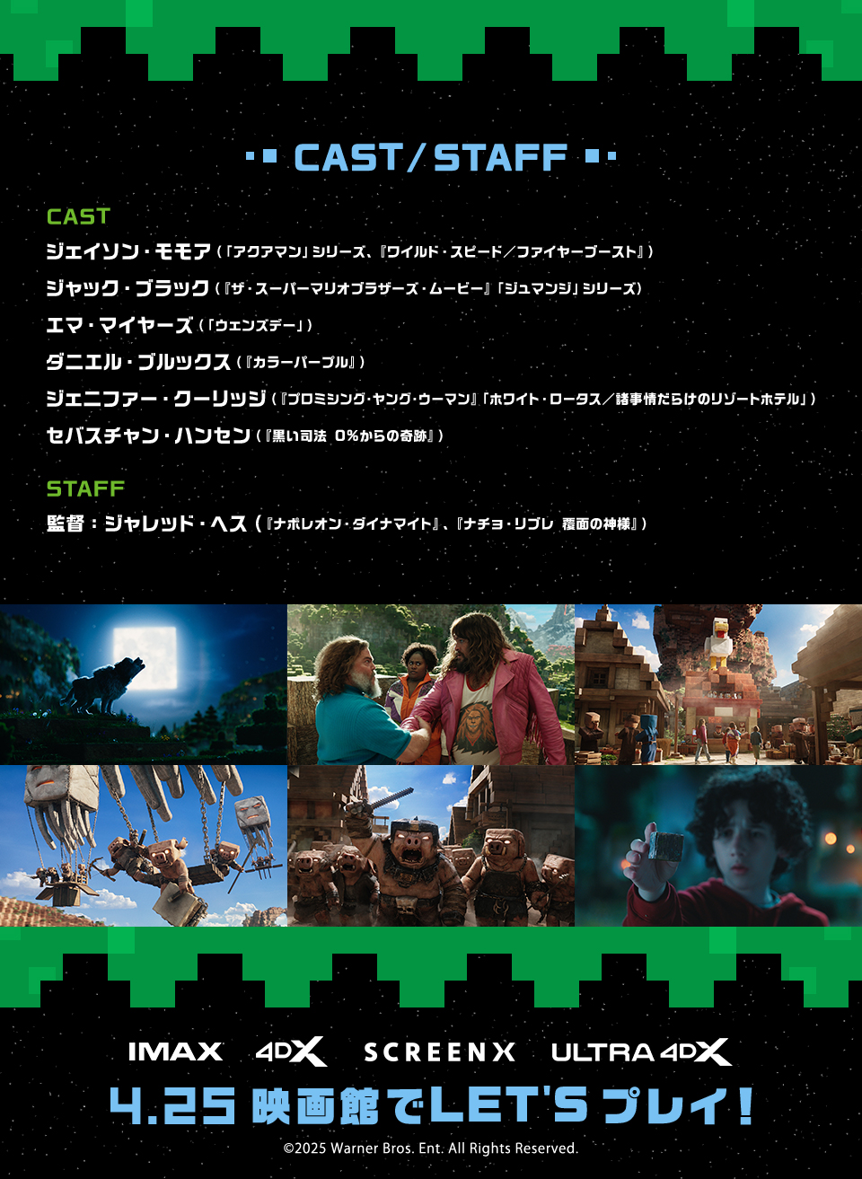 CAST/STAFF ジェイソン・モモア（「アクアマン」シリーズ、『ワイルド・スピード／ファイヤーブースト』）　ジャック・ブラック（『ザ・スーパーマリオブラザーズ・ムービー』「ジュマンジ」シリーズ）　エマ・マイヤーズ（「ウェンズデー」）　ダニエル・ブルックス（『カラーパープル』）　ジェニファー・クーリッジ（『プロミシング・ヤング・ウーマン』「ホワイト・ロータス／諸事情だらけのリゾートホテル」）　セバスチャン・ハンセン（『黒い司法 0%からの奇跡』）　監督：ジャレッド・ヘス（『ナポレオン・ダイナマイト』、『ナチョ・リブレ 覆面の神様』）　IMAX 4DX SCREENX ULTRA4DX 4.25 映画館でLET'Sプレイ！　©2025 Warner Bros. Ent. All Rights Reserved.