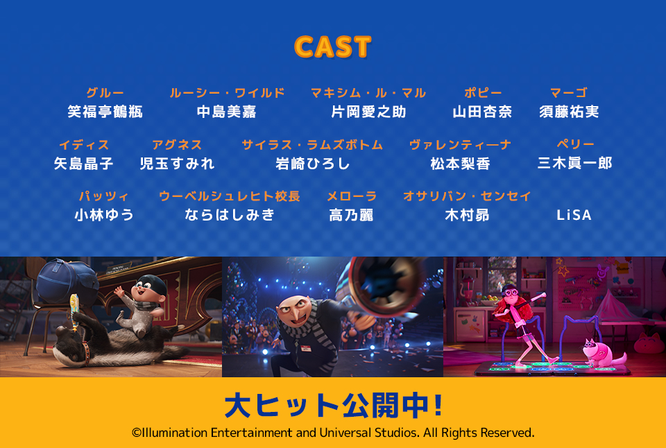 CAST　グルー：笑福亭鶴瓶 ルーシー・ワイルド：中島美嘉 マキシム・ル・マル：片岡愛之助 ポピー：山田杏奈 マーゴ：須藤祐実 イディス：矢島晶子 アグネス：児玉すみれ サイラス・ラムズボトム：岩崎ひろし ヴァレンティ―ナ：松本梨香 ペリー：三木眞一郎 パッツィ：小林ゆう ウーベルシュレヒト校長：ならはしみき メローラ：高乃麗 オサリバン・センセイ：木村昴 LiSA　大ヒット公開中！ⒸIllumination Entertainment and Universal Studios. All Rights Reserved.