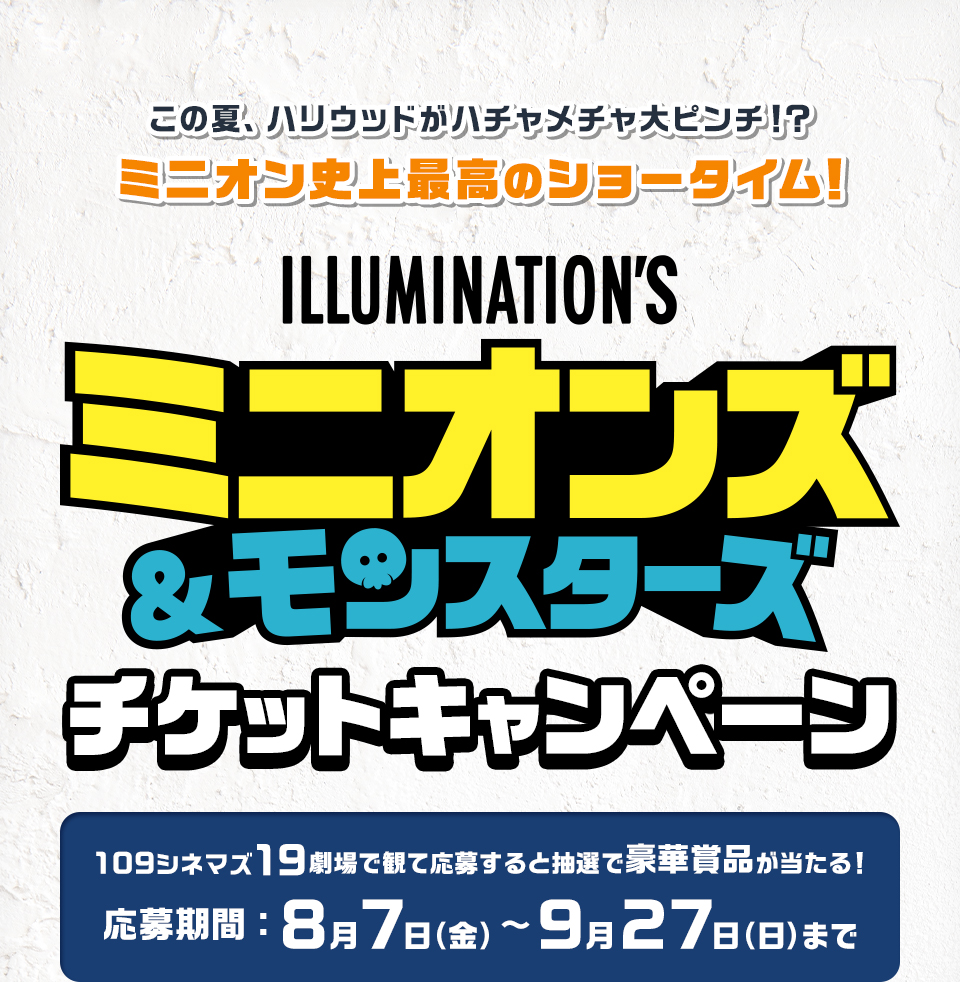 この夏、ハリウッドがハチャメチャ大ピンチ！？ミニオン史上最高のショータイム！ 『ミニオンズ＆モンスターズ』 チケットキャンペーン　109シネマズ19劇場で観て応募すると抽選で豪華賞品が当たる！　応募期間：8月7日(金)～9月27日(日)まで