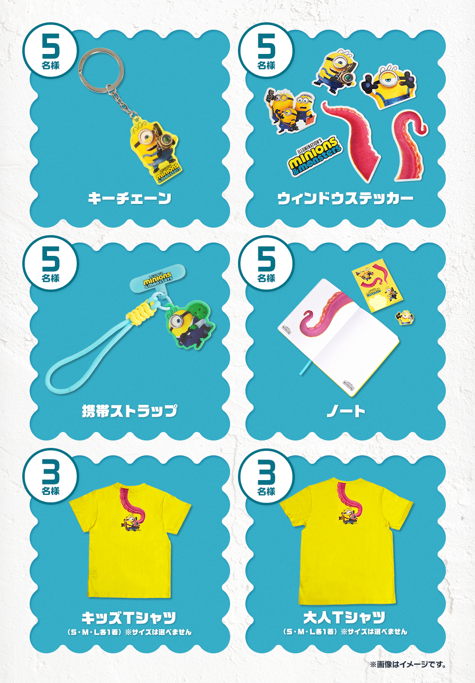 賞品：キーチェーン 5名様　賞品：ウィンドウステッカー 5名様　賞品：携帯ストラップ 5名様　賞品：ノート 5名様　賞品：キッズTシャツ（S・M・L各1着） ※サイズは選べません 3名様　賞品：大人Tシャツ（S・M・L各1着） ※サイズは選べません 3名様　※画像はイメージです。
