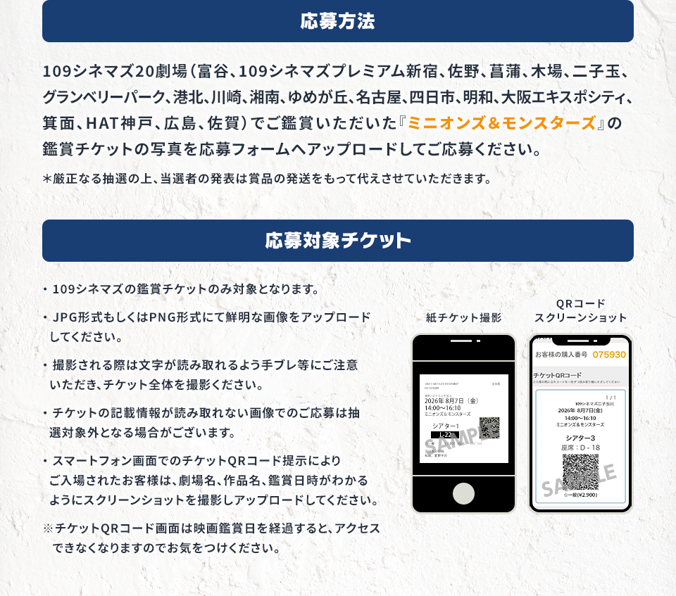 応募方法　109シネマズ19劇場（富谷、109シネマズプレミアム新宿、佐野、菖蒲、木場、二子玉、グランベリーパーク、港北、川崎、湘南、ゆめが丘、名古屋、四日市、明和、大阪エキスポシティ、箕面、HAT神戸、広島、佐賀）でご鑑賞いただいた『ミニオンズ＆モンスターズ』の鑑賞チケットの写真を応募フォームへアップロードしてご応募ください。＊厳正なる抽選の上、当選者の発表は賞品の発送をもって代えさせていただきます。　応募対象チケット　・109シネマズの鑑賞チケットのみ対象となります。・JPG形式もしくはPNG形式にて鮮明な画像をアップロードしてください。・撮影される際は文字が読み取れるよう手ブレ等にご注意いただき、チケット全体を撮影ください。・チケットの記載情報が読み取れない画像でのご応募は抽選対象外となる場合がございます。・スマートフォン画面でのチケットQRコード提示によりご入場されたお客様は、劇場名、作品名、鑑賞日時がわかるようにスクリーンショットを撮影しアップロードしてください。※チケットQRコード画面は映画鑑賞日を経過すると、アクセスできなくなりますのでお気をつけください。　紙チケット撮影　QRコードスクリーンショット